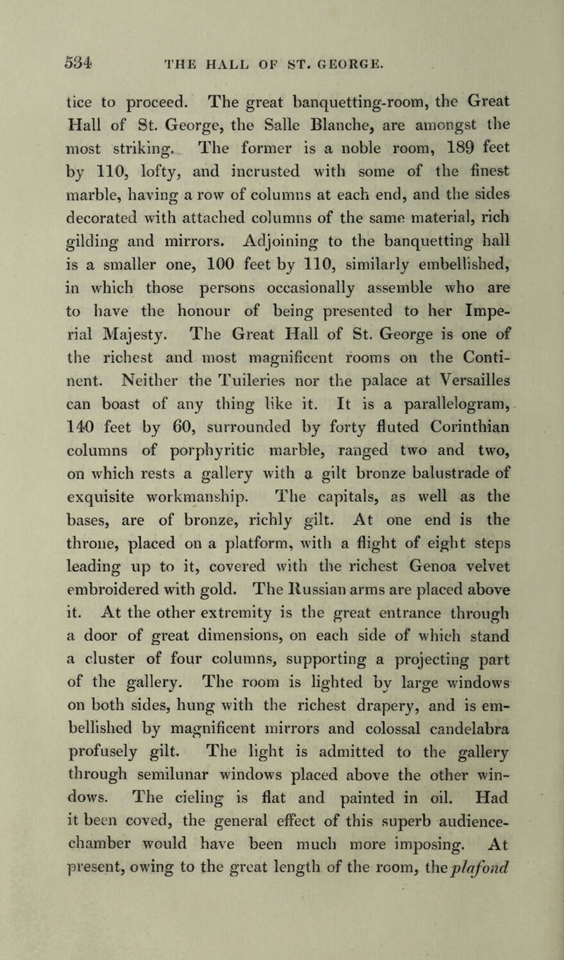 tice to proceed. The great banquetting-room, the Great Hall of St. George, the Salle Blanche, are amongst the most striking. The former is a noble room, 189 feet b}r 110, lofty, and incrusted with some of the finest marble, having a row of columns at each end, and the sides decorated with attached columns of the same material, rich gilding and mirrors. Adjoining to the banquetting hall is a smaller one, 100 feet by 110, similarly embellished, in which those persons occasionally assemble who are to have the honour of being presented to her Impe- rial Majesty. The Great Hall of St. George is one of the richest and most magnificent rooms on the Conti- nent. Neither the Tuileries nor the palace at Versailles can boast of any thing like it. It is a parallelogram, 140 feet by 60, surrounded by forty fluted Corinthian columns of porphyritic marble, ranged two and two, on which rests a gallery with a gilt bronze balustrade of exquisite workmanship. The capitals, as well as the bases, are of bronze, richly gilt. At one end is the throne, placed on a platform, with a flight of eight steps leading up to it, covered with the richest Genoa velvet embroidered with gold. The Russian arms are placed above it. At the other extremity is the great entrance through a door of great dimensions, on each side of which stand a cluster of four columns, supporting a projecting part of the gallery. The room is lighted by large windows on both sides, hung with the richest drapery, and is em- bellished by magnificent mirrors and colossal candelabra profusely gilt. The light is admitted to the gallery through semilunar windows placed above the other win- dows. The cieling is flat and painted in oil. Had it been coved, the general effect of this superb audience- chamber would have been much more imposing. At present, owing to the great length of the room, the plafond