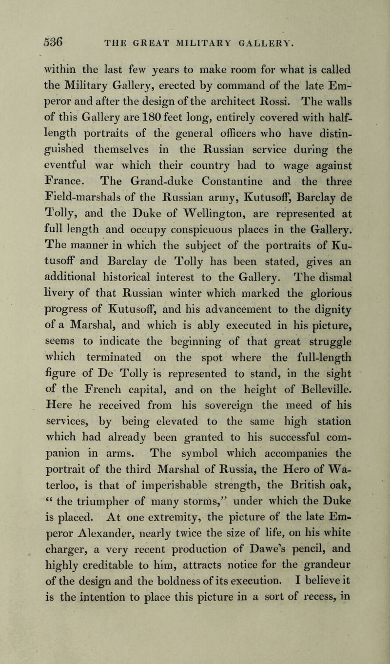 within the last few years to make room for what is called the Military Gallery, erected by command of the late Em- peror and after the design of the architect Rossi. The walls of this Gallery are 180 feet long, entirely covered with half- length portraits of the general officers who have distin- guished themselves in the Russian service during the eventful war which their country had to wage against France. The Grand-duke Constantine and the three Field-marshals of the Russian army, Kutusoff, Barclay de Tolly, and the Duke of Wellington, are represented at full length and occupy conspicuous places in the Gallery. The manner in which the subject of the portraits of Ku- tusoff and Barclay de Tolly has been stated, gives an additional historical interest to the Gallery. The dismal livery of that Russian winter which marked the glorious progress of Kutusoff, and his advancement to the dignity of a Marshal, and which is ably executed in his picture, seems to indicate the beginning of that great struggle which terminated on the spot where the full-length figure of De Tolly is represented to stand, in the sight of the French capital, and on the height of Belleville. Here he received from his sovereign the meed of his services, by being elevated to the same high station which had already been granted to his successful com- panion in arms. The symbol which accompanies the portrait of the third Marshal of Russia, the Hero of Wa- terloo, is that of imperishable strength, the British oak, “ the triumpher of many storms/’ under which the Duke is placed. At one extremity, the picture of the late Em- peror Alexander, nearly twice the size of life, on his white charger, a very recent production of Dawe’s pencil, and highly creditable to him, attracts notice for the grandeur of the design and the boldness of its execution. I believe it is the intention to place this picture in a sort of recess, in