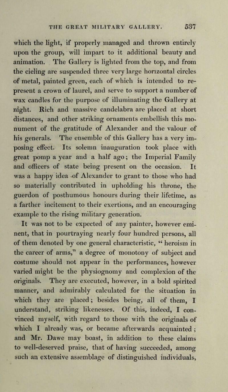 which the light, if properly managed and thrown entirely upon the group, will impart to it additional beauty and animation. The Gallery is lighted from the top, and from the cieling are suspended three very large horizontal circles of metal, painted green, each of which is intended to re- present a crown of laurel, and serve to support a number of wax candles for the purpose of illuminating the Gallery at night. Rich and massive candelabra are placed at short distances, and other striking ornaments embellish this mo- nument of the gratitude of Alexander and the valour of his generals. The ensemble of this Gallery has a very im- posing effect. Its solemn inauguration took place with great pomp a year and a half ago; the Imperial Family and officers of state being present on the occasion. It was a happy idea -of Alexander to grant to those who had so materially contributed in upholding his throne, the guerdon of posthumous honours during their lifetime, as a farther incitement to their exertions, and an encouraging example to the rising military generation. It was not to be expected of any painter, however emi- nent, that in pourtraying nearly four hundred persons, all of them denoted by one general characteristic, sfi heroism in the career of arms,” a degree of monotony of subject and costume should not appear in the performances, however varied might be the physiognomy and complexion of the originals. They are executed, however, in a bold spirited manner, and admirably calculated for the situation in which they are placed; besides being, all of them, I understand, striking likenesses. Of this, indeed, I con- vinced myself, with regard to those with the originals of which I already was, or became afterwards acquainted ; and Mr. Dawe may boast, in addition to these claims to well-deserved praise, that of having succeeded, among such an extensive assemblage of distinguished individuals,