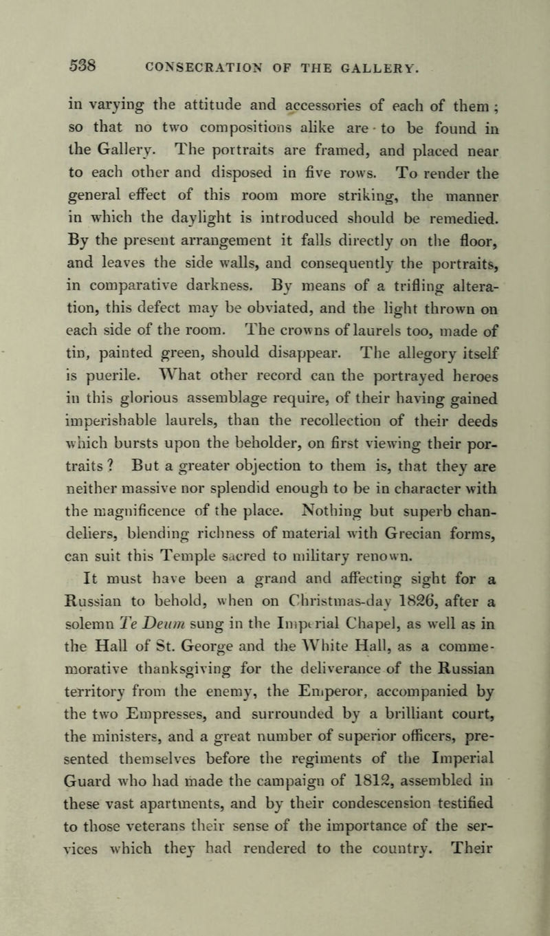 in varying the attitude and accessories of each of them ; so that no two compositions alike are - to be found in the Gallery. The portraits are framed, and placed near to each other and disposed in five rows. To render the general effect of this room more striking, the manner in which the daylight is introduced should be remedied. By the present arrangement it falls directly on the floor, and leaves the side walls, and consequently the portraits, in comparative darkness. By means of a trifling altera- tion, this defect may be obviated, and the light thrown on each side of the room. The crowns of laurels too, made of tin, painted green, should disappear. The allegory itself is puerile. What other record can the portrayed heroes in this glorious assemblage require, of their having gained imperishable laurels, than the recollection of their deeds which bursts upon the beholder, on first viewing their por- traits ? But a greater objection to them is, that they are neither massive nor splendid enough to be in character with the magnificence of the place. Nothing but superb chan- deliers, blending richness of material with Grecian forms, can suit this Temple sacred to military renown. It must have been a grand and affecting sight for a Russian to behold, when on Christmas-dav 1826, after a solemn Te Deum sung in the Imperial Chapel, as well as in the Hall of St. George and the White Hall, as a comme- morative thanksgiving for the deliverance of the Russian territory from the enemy, the Emperor, accompanied by the two Empresses, and surrounded by a brilliant court, the ministers, and a great number of superior officers, pre- sented themselves before the regiments of the Imperial Guard who had made the campaign of 1812, assembled in these vast apartments, and by their condescension testified to those veterans their sense of the importance of the ser- vices which they had rendered to the country. Their