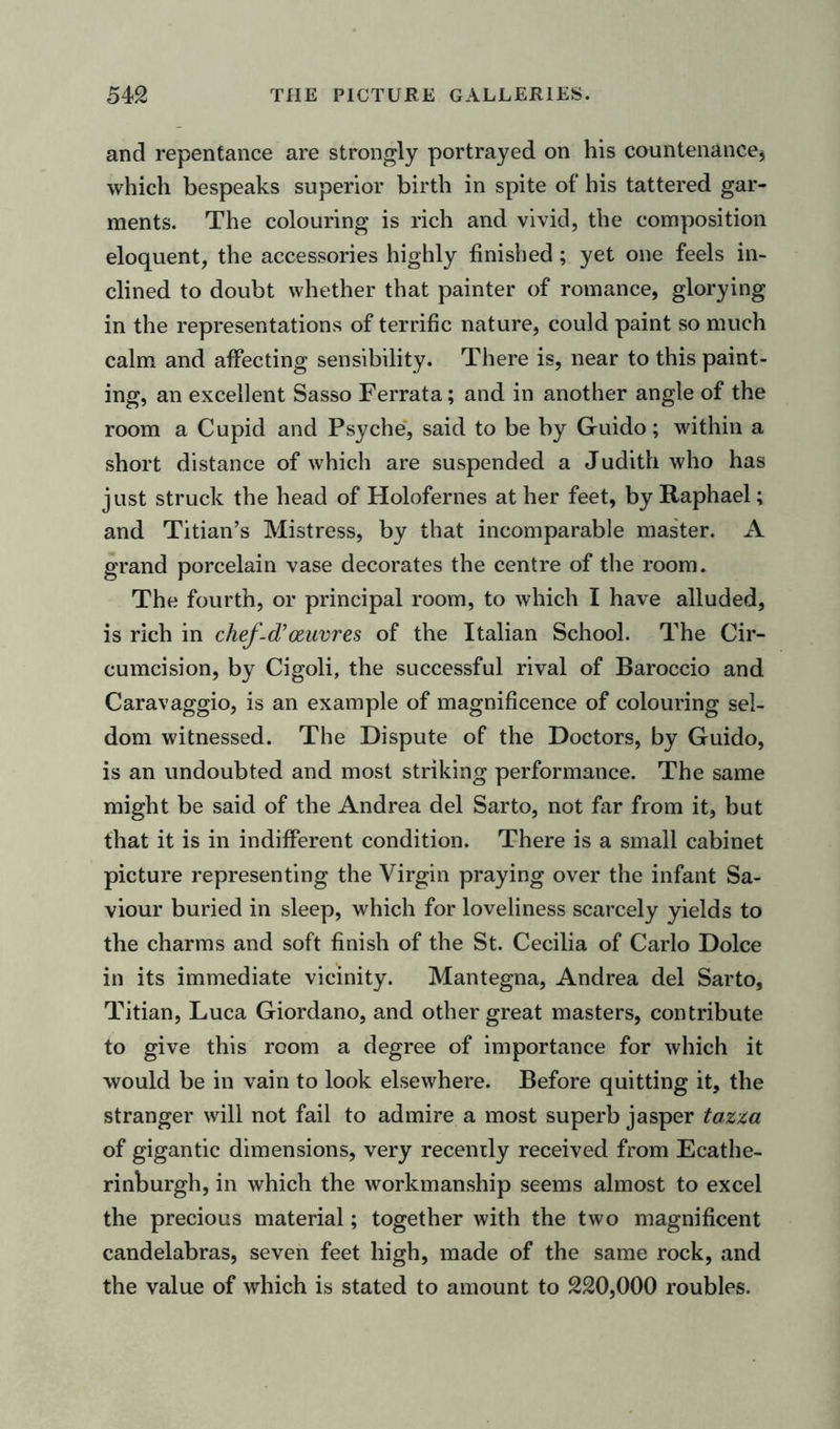 and repentance are strongly portrayed on his countenance* which bespeaks superior birth in spite of his tattered gar- ments. The colouring is rich and vivid, the composition eloquent, the accessories highly finished; yet one feels in- clined to doubt whether that painter of romance, glorying in the representations of terrific nature, could paint so much calm and affecting sensibility. There is, near to this paint- ing, an excellent Sasso Ferrata; and in another angle of the room a Cupid and Psyche, said to be by Guido; within a short distance of which are suspended a Judith who has just struck the head of Holofernes at her feet, by Raphael; and Titian’s Mistress, by that incomparable master. A grand porcelain vase decorates the centre of the room. The fourth, or principal room, to which I have alluded, is rich in chef-d’oeuvres of the Italian School. The Cir- cumcision, by Cigoli, the successful rival of Baroccio and Caravaggio, is an example of magnificence of colouring sel- dom witnessed. The Dispute of the Doctors, by Guido, is an undoubted and most striking performance. The same might be said of the Andrea del Sarto, not far from it, but that it is in indifferent condition. There is a small cabinet picture representing the Virgin praying over the infant Sa- viour buried in sleep, which for loveliness scarcely yields to the charms and soft finish of the St. Cecilia of Carlo Dolce in its immediate vicinity. Mantegna, Andrea del Sarto, Titian, Luca Giordano, and other great masters, contribute to give this room a degree of importance for which it would be in vain to look elsewhere. Before quitting it, the stranger will not fail to admire a most superb jasper tazza of gigantic dimensions, very recently received from Ecathe- rinburgh, in which the workmanship seems almost to excel the precious material; together with the two magnificent candelabras, seven feet high, made of the same rock, and the value of which is stated to amount to 220,000 roubles.