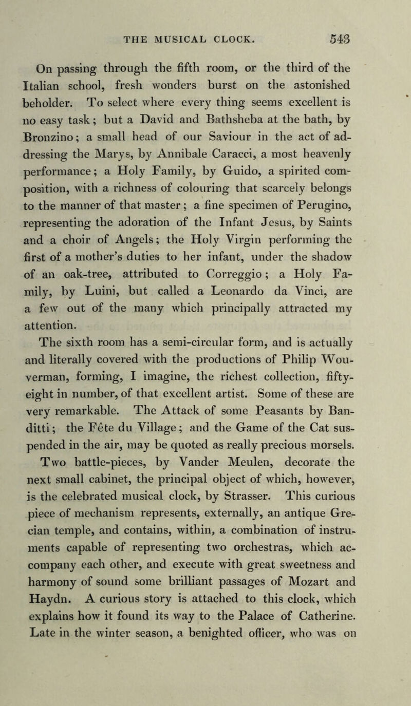 On passing through the fifth room, or the third of the Italian school, fresh wonders burst on the astonished beholder. To select where every thing seems excellent is no easy task; but a David and Bathsheba at the bath, by Bronzino; a small head of our Saviour in the act of ad- dressing the Marys, by Annibale Caracci, a most heavenly performance; a Holy Family, by Guido, a spirited com- position, with a richness of colouring that scarcely belongs to the manner of that master; a fine specimen of Perugino, representing the adoration of the Infant Jesus, by Saints and a choir of Angels; the Holy Virgin performing the first of a mother’s duties to her infant, under the shadow of an oak-tree, attributed to Correggio; a Holy Fa- mily, by Luini, but called a Leonardo da Vinci, are a few out of the many which principally attracted my attention. The sixth room has a semi-circular form, and is actually and literally covered with the productions of Philip Wou- verman, forming, I imagine, the richest collection, fifty- eight in number, of that excellent artist. Some of these are very remarkable. The Attack of some Peasants by Ban- ditti; the Fete du Village; and the Game of the Cat sus- pended in the air, may be quoted as really precious morsels. Two battle-pieces, by Vander Meulen, decorate the next small cabinet, the principal object of which, however, is the celebrated musical clock, by Strasser. This curious piece of mechanism represents, externally, an antique Gre- cian temple, and contains, within, a combination of instru- ments capable of representing two orchestras, which ac- company each other, and execute with great sweetness and harmony of sound some brilliant passages of Mozart and Haydn. A curious story is attached to this clock, which explains how it found its way to the Palace of Catherine. Late in the winter season, a benighted officer, who was on