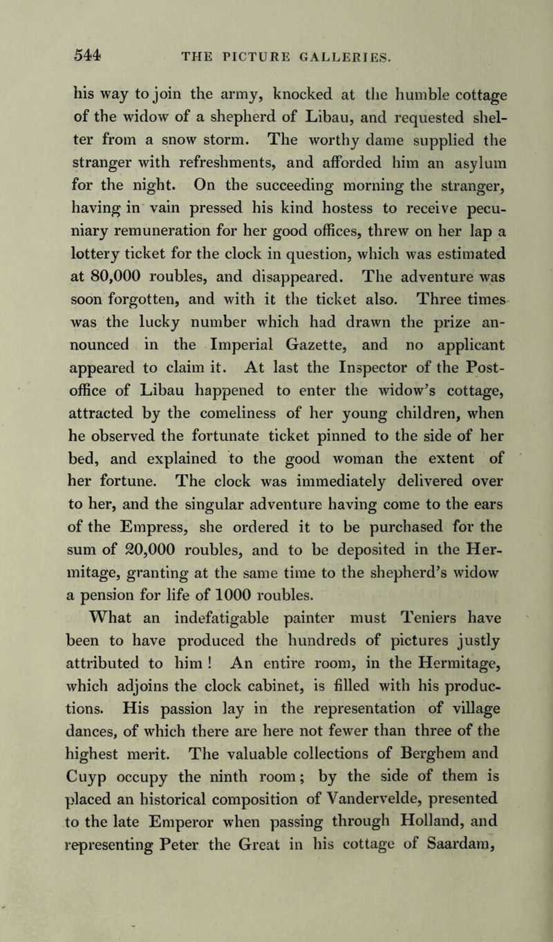 his way to join the army, knocked at the humble cottage of the widow of a shepherd of Libau, and requested shel- ter from a snow storm. The worthy dame supplied the stranger with refreshments, and afforded him an asylum for the night. On the succeeding morning the stranger, having in vain pressed his kind hostess to receive pecu- niary remuneration for her good offices, threw on her lap a lottery ticket for the clock in question, which was estimated at 80,000 roubles, and disappeared. The adventure was soon forgotten, and with it the ticket also. Three times was the lucky number which had drawn the prize an- nounced in the Imperial Gazette, and no applicant appeared to claim it. At last the Inspector of the Post- office of Libau happened to enter the widow’s cottage, attracted by the comeliness of her young children, when he observed the fortunate ticket pinned to the side of her bed, and explained to the good woman the extent of her fortune. The clock was immediately delivered over to her, and the singular adventure having come to the ears of the Empress, she ordered it to be purchased for the sum of 20,000 roubles, and to be deposited in the Her- mitage, granting at the same time to the shepherd’s widow a pension for life of 1000 roubles. What an indefatigable painter must Teniers have been to have produced the hundreds of pictures justly attributed to him ! An entire room, in the Hermitage, which adjoins the clock cabinet, is filled with his produc- tions. His passion lay in the representation of village dances, of which there are here not fewer than three of the highest merit. The valuable collections of Berghem and Cuyp occupy the ninth room; by the side of them is placed an historical composition of Vandervelde, presented to the late Emperor when passing through Holland, and representing Peter the Great in his cottage of Saardam,