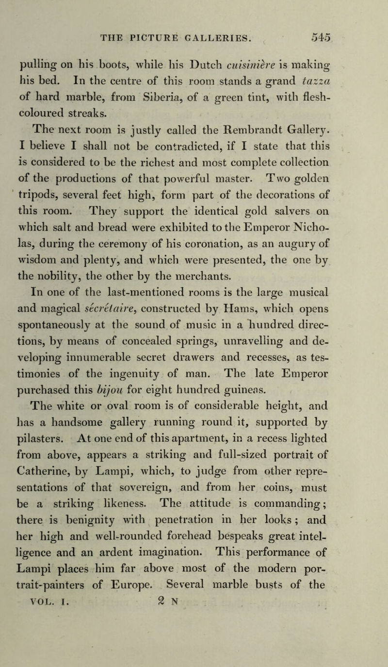 palling on his boots, while his Dutch cuisinih'e is making his bed. In the centre of this room stands a grand tazza of hard marble, from Siberia, of a green tint, with flesh- coloured streaks. The next room is justly called the Rembrandt Gallery. I believe I shall not be contradicted, if I state that this is considered to be the richest and most complete collection of the productions of that powerful master. Two golden tripods, several feet high, form part of the decorations of this room. They support the identical gold salvers on which salt and bread were exhibited to the Emperor Nicho- las, during the ceremony of his coronation, as an augury of wisdom and plenty, and which were presented, the one by the nobility, the other by the merchants. In one of the last-mentioned rooms is the large musical and magical secretaire, constructed by Hams, which opens spontaneously at the sound of music in a hundred direc- tions, by means of concealed springs, unravelling and de- veloping innumerable secret drawers and recesses, as tes- timonies of the ingenuity of man. The late Emperor purchased this bijou for eight hundred guineas. The white or oval room is of considerable height, and has a handsome gallery running round it, supported by pilasters. At one end of this apartment, in a recess lighted from above, appears a striking and full-sized portrait of Catherine, by Lampi, which, to judge from other repre- sentations of that sovereign, and from her coins, must be a striking likeness. The attitude is commanding; there is benignity with penetration in her looks; and her high and well-rounded forehead bespeaks great intel- ligence and an ardent imagination. This performance of Lampi places him far above most of the modern por- trait-painters of Europe. Several marble busts of the vol. I. 2 N
