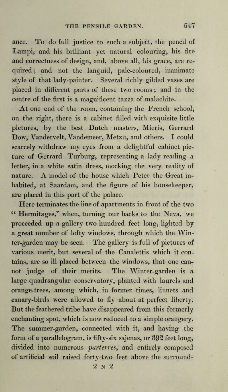 ance. To do full justice to such a subject, the pencil of Lampi, and his brilliant yet natural colouring, his fire and correctness of design, and, above all, his grace, are re- quired ; and not the languid, pale-coloured, inanimate style of that lady-painter. Several richly gilded vases are placed in different parts of these two rooms ; and in the centre of the first is a magnificent tazza of malachite. At one end of the room, containing the French school, on the right, there is a cabinet filled with exquisite little pictures, by the best Dutch masters, Mieris, Gerrard Dow, Yandervelt, Vandemeer, Metzu, and others. I could scarcely withdraw my eyes from a delightful cabinet pic- ture of Gerrard Turburg, representing a lady reading a letter, in a white satin dress, mocking the very reality of nature. A model of the house which Peter the Great in- habited, at Saardam, and the figure of his housekeeper, are placed in this part of the palace. Here terminates the line of apartments in front of the two “ Hermitages,” when, turning our backs to the Neva, we proceeded up a gallery two hundred feet long, lighted by a great number of lofty windows, through which the Win- ter-garden may be seen. The gallery is full of pictures of various merit, but several of the Canalettis which it con- tains, are so ill placed between the windows, that one can- not judge of their merits. The Winter-garden is a large quadrangular conservatory, planted with laurels and orange-trees, among which, in former times, linnets and canary-birds were allowed to fly about at perfect liberty. But the feathered tribe have disappeared from this formerly enchanting spot, which is now reduced to a simple orangery. The summer-garden, connected with it, and having the form of a parallelogram, is fifty-six sajenas, or 392 feet long, divided into numerous parterres, and entirely composed of artificial soil raised forty-twro feet above the surround- 2 N 2