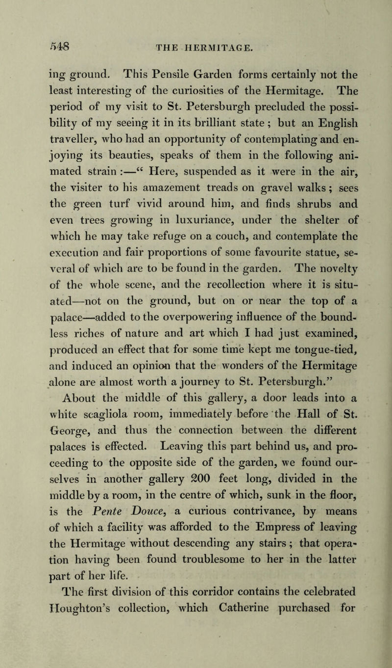 ing ground. This Pensile Garden forms certainly not the least interesting of the curiosities of the Hermitage. The period of my visit to St. Petersburgh precluded the possi- bility of my seeing it in its brilliant state ; but an English traveller, who had an opportunity of contemplating and en- joying its beauties, speaks of them in the following ani- mated strain :—“ Here, suspended as it were in the air, the visiter to his amazement treads on gravel walks; sees the green turf vivid around him, and finds shrubs and even trees growing in luxuriance, under the shelter of which he may take refuge on a couch, and contemplate the execution and fair proportions of some favourite statue, se- veral of which are to be found in the garden. The novelty of the whole scene, and the recollection where it is situ- ated—not on the ground, but on or near the top of a palace—added to the overpowering influence of the bound- less riches of nature and art which I had just examined, produced an effect that for some time kept me tongue-tied, and induced an opinion that the wonders of the Hermitage alone are almost worth a journey to St. Petersburgh.” About the middle of this gallery, a door leads into a white seagliola room, immediately before the Hall of St. George, and thus the connection between the different palaces is effected. Leaving this part behind us, and pro- ceeding to the opposite side of the garden, we found our- selves in another gallery 200 feet long, divided in the middle by a room, in the centre of which, sunk in the floor, is the Pente Douce, a curious contrivance, by means of which a facility was afforded to the Empress of leaving the Hermitage without descending any stairs; that opera- tion having been found troublesome to her in the latter part of her life. The first division of this corridor contains the celebrated Houghton’s collection, which Catherine purchased for