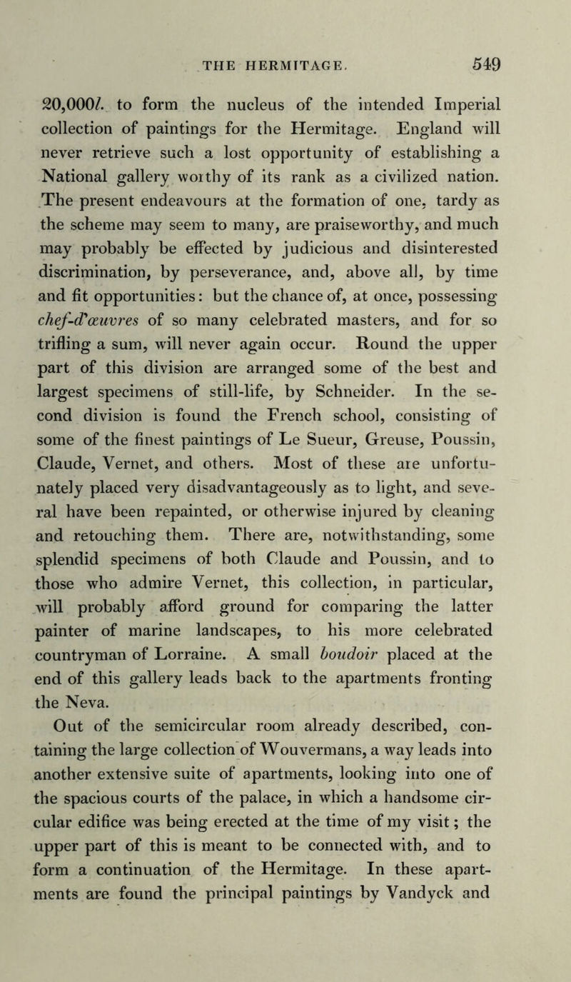 20,000/. to form the nucleus of the intended Imperial collection of paintings for the Hermitage. England will never retrieve such a lost opportunity of establishing a National gallery worthy of its rank as a civilized nation. The present endeavours at the formation of one, tardy as the scheme may seem to many, are praiseworthy, and much may probably be effected by judicious and disinterested discrimination, by perseverance, and, above all, by time and fit opportunities: but the chance of, at once, possessing chef-d'ozuvres of so many celebrated masters, and for so trifling a sum, will never again occur. Round the upper part of this division are arranged some of the best and largest specimens of still-life, by Schneider. In the se- cond division is found the French school, consisting of some of the finest paintings of Le Sueur, Greuse, Poussin, Claude, Vernet, and others. Most of these are unfortu- nately placed very disadvantageous^ as to light, and seve- ral have been repainted, or otherwise injured by cleaning and retouching them. There are, notwithstanding, some splendid specimens of both Claude and Poussin, and to those who admire Vernet, this collection, in particular, will probably afford ground for comparing the latter painter of marine landscapes, to his more celebrated countryman of Lorraine. A small boudoir placed at the end of this gallery leads back to the apartments fronting the Neva. Out of the semicircular room already described, con- taining the large collection of Wouvermans, a way leads into another extensive suite of apartments, looking into one of the spacious courts of the palace, in which a handsome cir- cular edifice was being erected at the time of my visit; the upper part of this is meant to be connected with, and to form a continuation of the Hermitage. In these apart- ments are found the principal paintings by Vandyck and