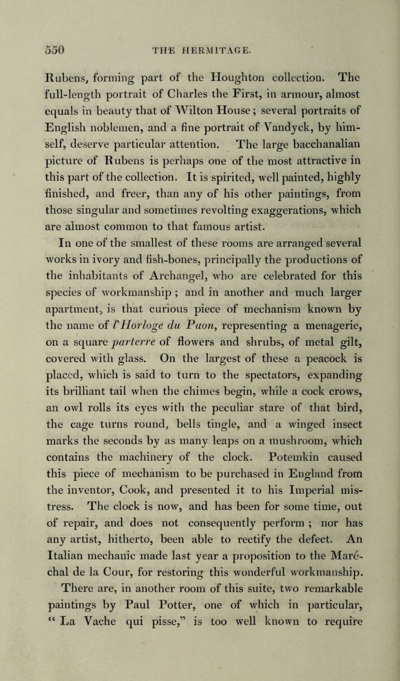 Rubens, forming part of the Houghton collection. The full-length portrait of Charles the First, in armour, almost equals in beauty that of Wilton House; several portraits of English noblemen, and a fine portrait of Vandyck, by him- self, deserve particular attention. The large bacchanalian picture of Rubens is perhaps one of the most attractive in this part of the collection. It is spirited, well painted, highly finished, and freer, than any of his other paintings, from those singular and sometimes revolting exaggerations, which are almost common to that famous artist. In one of the smallest of these rooms are arranged several works in ivory and fish-bones, principally the productions of the inhabitants of Archangel, who are celebrated for this species of workmanship ; and in another and much larger apartment, is that curious piece of mechanism known by the name of VHorloge da Paon, representing a menagerie, on a square parterre of flowers and shrubs, of metal gilt, covered with glass. On the largest of these a peacock is placed, which is said to turn to the spectators, expanding its brilliant tail when the chimes begin, while a cock crows, an owl rolls its eyes with the peculiar stare of that bird, the cage turns round, bells tingle, and a winged insect marks the seconds by as many leaps on a mushroom, which contains the machinery of the clock. Potemkin caused this piece of mechanism to be purchased in England from the inventor, Cook, and presented it to his Imperial mis- tress. The clock is now, and has been for some time, out of repair, and does not consequently perform ; nor has any artist, hitherto, been able to rectify the defect. An Italian mechanic made last year a proposition to the Mare- chal de la Cour, for restoring this wonderful workmanship. There are, in another room of this suite, two remarkable paintings by Paul Potter, one of which in particular, La Vache qui pisse,” is too well known to require