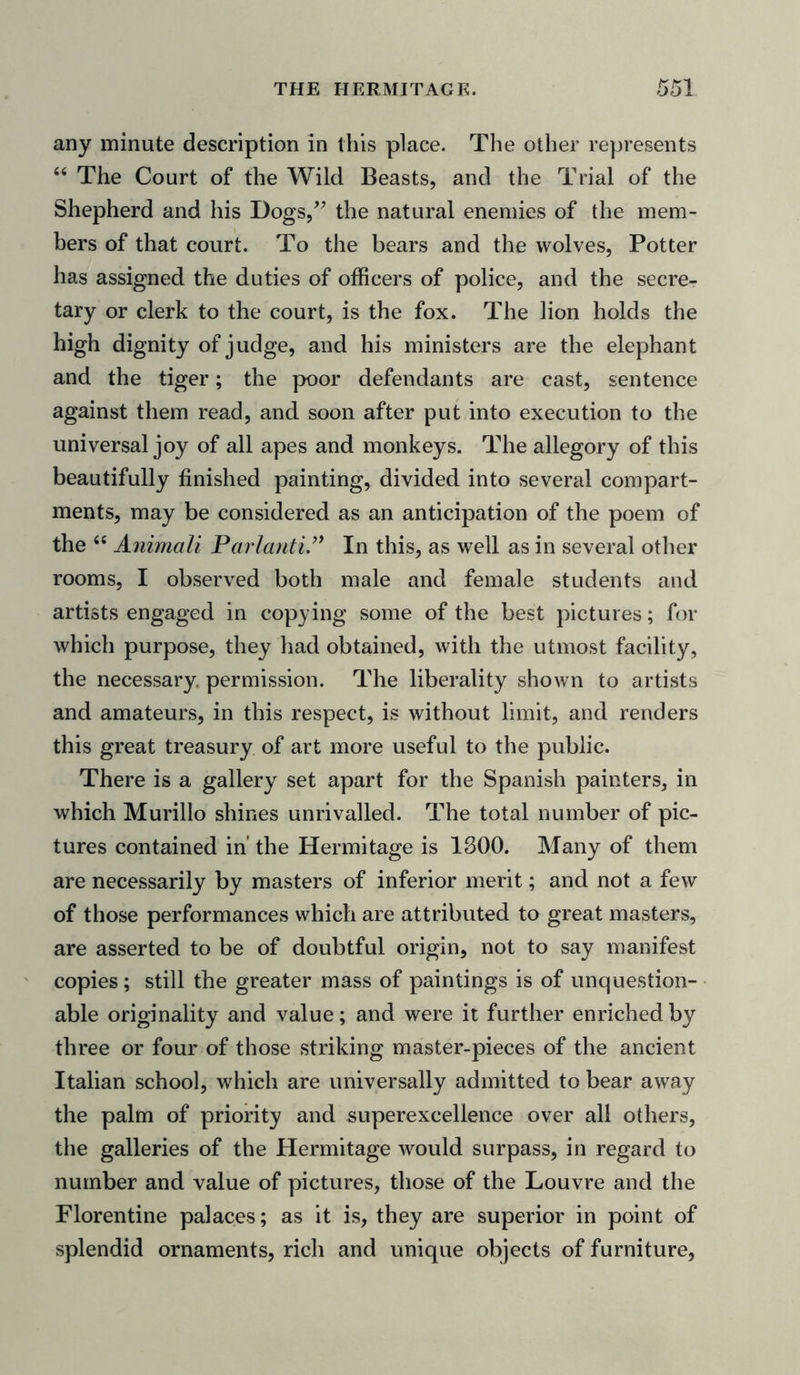 any minute description in this place. The other represents “ The Court of the Wild Beasts, and the Trial of the Shepherd and his Dogs,” the natural enemies of the mem- bers of that court. To the bears and the wolves, Potter has assigned the duties of officers of police, and the secre- tary or clerk to the court, is the fox. The lion holds the high dignity of judge, and his ministers are the elephant and the tiger; the poor defendants are cast, sentence against them read, and soon after put into execution to the universal joy of all apes and monkeys. The allegory of this beautifully finished painting, divided into several compart- ments, may be considered as an anticipation of the poem of the 66 Animali Parlanti ” In this, as well as in several other rooms, I observed both male and female students and artists engaged in copying some of the best pictures; for which purpose, they had obtained, with the utmost facility, the necessary permission. The liberality shown to artists and amateurs, in this respect, is without limit, and renders this great treasury of art more useful to the public. There is a gallery set apart for the Spanish painters, in which Murillo shines unrivalled. The total number of pic- tures contained in’ the Hermitage is 1300. Many of them are necessarily by masters of inferior merit; and not a few of those performances which are attributed to great masters, are asserted to be of doubtful origin, not to say manifest copies; still the greater mass of paintings is of unquestion- able originality and value; and were it further enriched by three or four of those striking master-pieces of the ancient Italian school, which are universally admitted to bear away the palm of priority and superexcellence over all others, the galleries of the Hermitage would surpass, in regard to number and value of pictures, those of the Louvre and the Florentine palaces; as it is, they are superior in point of splendid ornaments, rich and unique objects of furniture,