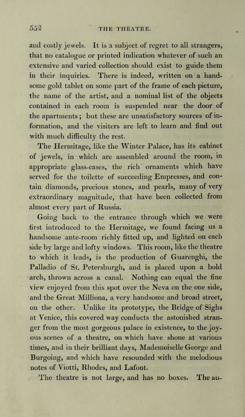 55 2 THE THEATRE. and costly jewels. It is a subject of regret to all strangers, that no catalogue or printed indication whatever of such an extensive and varied collection should exist to guide them in their inquiries. There is indeed, written on a hand- some gold tablet on some part of the frame of each picture, the name of the artist, and a nominal list of the objects contained in each room is suspended near the door of the apartments; but these are unsatisfactory sources of in- formation, and the visiters are left to learn and find out with much difficulty the rest. The Hermitage, like the Winter Palace, has its cabinet of jewels, in which are assembled around the room, in appropriate glass-cases, the rich ornaments which have served for the toilette of succeeding Empresses, and con- tain diamonds, precious stones, and pearls, many of very extraordinary magnitude, that have been collected from almost every part of Russia. Going back to the entrance through which we were first introduced to the Hermitage, we found facing us a handsome ante-room richly fitted up, and lighted on each side by large and lofty windows. This room, like the theatre to which it leads, is the production of Guarenghi, the Palladio of St. Petersburg!], and is placed upon a bold arch, thrown across a canal. Nothing can equal the fine view enjoyed from this spot over the Neva on the one side, and the Great Milliona, a very handsome and broad street, on the other. Unlike its prototype, the Bridge of Sighs at Venice, this covered way conducts the astonished stran- ger from the most gorgeous palace in existence, to the joy- ous scenes of a theatre, on which have shone at various times, and in their brilliant days, Mademoiselle George and Burgoing, and which have resounded with the melodious notes of Viotti, Rhodes, and Lafont. The theatre is not large, and has no boxes. The au-