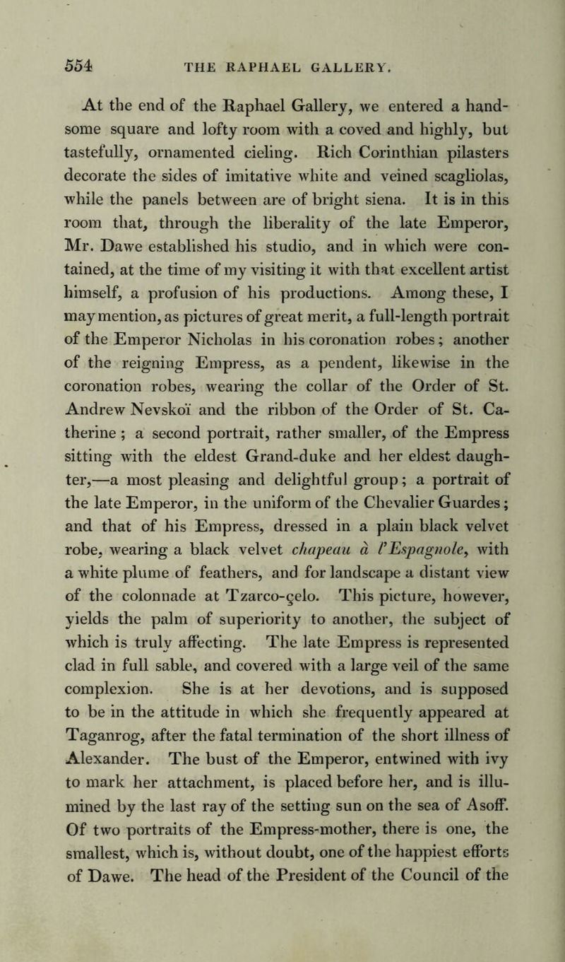 At the end of the Raphael Gallery, we entered a hand- some square and lofty room with a coved and highly, but tastefully, ornamented cieling. Rich Corinthian pilasters decorate the sides of imitative white and veined scagliolas, while the panels between are of bright siena. It is in this room that, through the liberality of the late Emperor, Mr. Da we established his studio, and in which were con- tained, at the time of my visiting it with that excellent artist himself, a profusion of his productions. Among these, I may mention, as pictures of great merit, a full-length portrait of the Emperor Nicholas in his coronation robes; another of the reigning Empress, as a pendent, likewise in the coronation robes, wearing the collar of the Order of St. Andrew Nevsko'i and the ribbon of the Order of St. Ca- therine ; a second portrait, rather smaller, of the Empress sitting with the eldest Grand-duke and her eldest daugh- ter,—a most pleasing and delightful group; a portrait of the late Emperor, in the uniform of the Chevalier Guardes; and that of his Empress, dressed in a plain black velvet robe, wearing a black velvet chapeau a VEspagnole> with a white plume of feathers, and for landscape a distant view of the colonnade at Tzarco-§elo. This picture, however, yields the palm of superiority to another, the subject of which is truly affecting. The late Empress is represented clad in full sable, and covered with a large veil of the same complexion. She is at her devotions, and is supposed to be in the attitude in which she frequently appeared at Taganrog, after the fatal termination of the short illness of Alexander. The bust of the Emperor, entwined with ivy to mark her attachment, is placed before her, and is illu- mined by the last ray of the setting sun on the sea of Asoff. Of two portraits of the Empress-mother, there is one, the smallest, which is, without doubt, one of the happiest efforts of Dawe. The head of the President of the Council of the