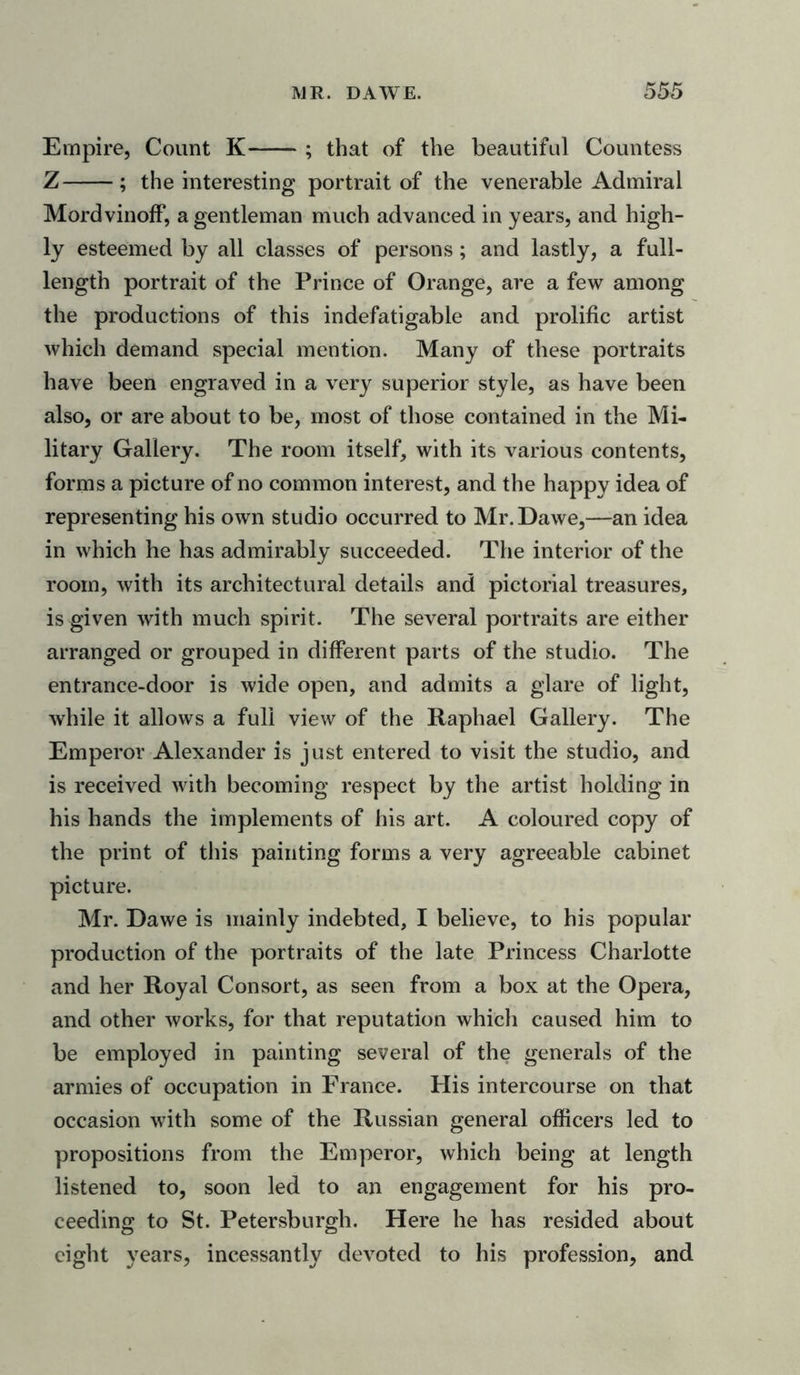 Empire, Count K ; that of the beautiful Countess Z ; the interesting portrait of the venerable Admiral Mordvinoff, a gentleman much advanced in years, and high- ly esteemed by all classes of persons; and lastly, a full- length portrait of the Prince of Orange, are a few among the productions of this indefatigable and prolific artist which demand special mention. Many of these portraits have been engraved in a very superior style, as have been also, or are about to be, most of those contained in the Mi- litary Gallery. The room itself, with its various contents, forms a picture of no common interest, and the happy idea of representing his own studio occurred to Mr.Dawe,—an idea in which he has admirably succeeded. The interior of the room, with its architectural details and pictorial treasures, is given with much spirit. The several portraits are either arranged or grouped in different parts of the studio. The entrance-door is wide open, and admits a glare of light, while it allows a full view of the Raphael Gallery. The Emperor Alexander is just entered to visit the studio, and is received with becoming respect by the artist holding in his hands the implements of his art. A coloured copy of the print of this painting forms a very agreeable cabinet picture. Mr. Dawe is mainly indebted, I believe, to his popular production of the portraits of the late Princess Charlotte and her Royal Consort, as seen from a box at the Opera, and other works, for that reputation which caused him to be employed in painting several of the generals of the armies of occupation in France. His intercourse on that occasion with some of the Russian general officers led to propositions from the Emperor, which being at length listened to, soon led to an engagement for his pro- ceeding to St. Petersburgh. Here he has resided about eight years, incessantly devoted to his profession, and