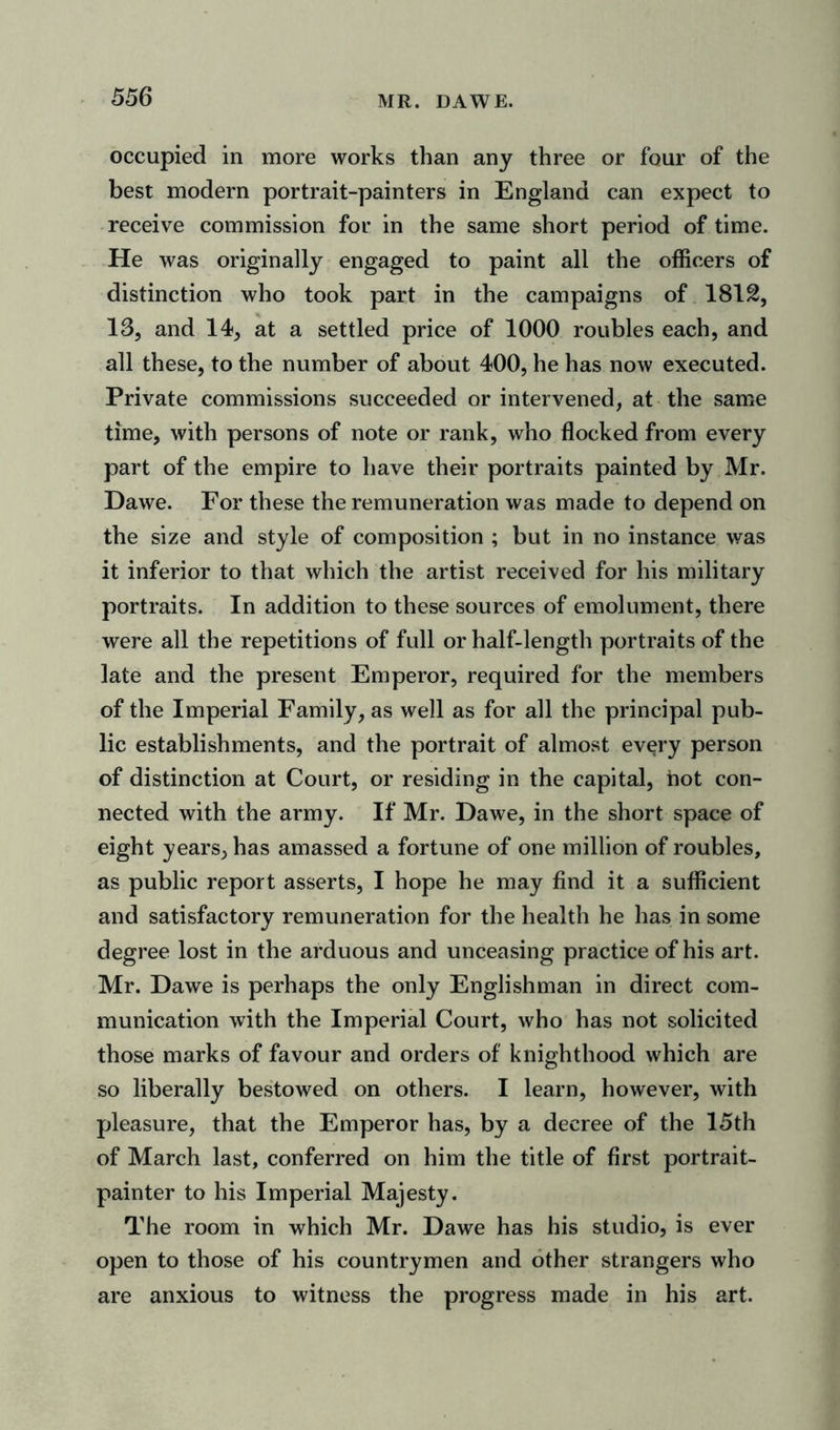 occupied in more works than any three or four of the best modern portrait-painters in England can expect to receive commission for in the same short period of time. He was originally engaged to paint all the officers of distinction who took part in the campaigns of 181&amp;, 13, and 14, at a settled price of 1000 roubles each, and all these, to the number of about 400, he has now executed. Private commissions succeeded or intervened, at the same time, with persons of note or rank, who flocked from every part of the empire to have their portraits painted by Mr. Dawe. For these the remuneration was made to depend on the size and style of composition ; but in no instance was it inferior to that which the artist received for his military portraits. In addition to these sources of emolument, there were all the repetitions of full or half-length portraits of the late and the present Emperor, required for the members of the Imperial Family, as well as for all the principal pub- lic establishments, and the portrait of almost every person of distinction at Court, or residing in the capital, hot con- nected with the army. If Mr. Dawe, in the short space of eight years, has amassed a fortune of one million of roubles, as public report asserts, I hope he may find it a sufficient and satisfactory remuneration for the health he has in some degree lost in the arduous and unceasing practice of his art. Mr. Dawe is perhaps the only Englishman in direct com- munication with the Imperial Court, who has not solicited those marks of favour and orders of knighthood which are so liberally bestowed on others. I learn, however, with pleasure, that the Emperor has, by a decree of the 15th of March last, conferred on him the title of first portrait- painter to his Imperial Majesty. The room in which Mr. Dawe has his studio, is ever open to those of his countrymen and other strangers who are anxious to witness the progress made in his art.