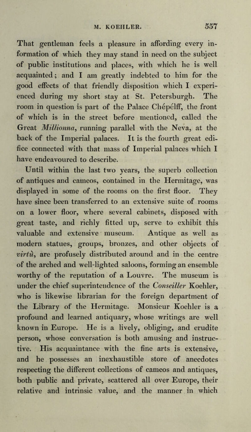 That gentleman feels a pleasure in affording every in- formation of which they may stand in need on the subject of public institutions and places, with which he is well acquainted; and I am greatly indebted to him for the good effects of that friendly disposition which I experi- enced during my short stay at St. Petersburgh. The room in question is part of the Palace Chepelff, the front of which is in the street before mentioned, called the Great Millionna, running parallel with the Neva, at the back of the Imperial palaces. It is the fourth great edi- fice connected with that mass of Imperial palaces which I have endeavoured to describe. Until within the last two years, the superb collection of antiques and cameos, contained in the Hermitage, was displayed in some of the rooms on the first floor. They have since been transferred to an extensive suite of rooms on a lower floor, where several cabinets, disposed with great taste, and richly fitted up, serve to exhibit this valuable and extensive museum. Antique as well as modern statues, groups, bronzes, and other objects of virtH, are profusely distributed around and in the centre of the arched and well-lighted saloons, forming an ensemble worthy of the reputation of a Louvre. The museum is under the chief superintendence of the Conseiller Koehler, who is likewise librarian for the foreign department of the Library of the Hermitage. Monsieur Koehler is a profound and learned antiquary, whose writings are well known in Europe. He is a lively, obliging, and erudite person, whose conversation is both amusing and instruc- tive. His acquaintance with the fine arts is extensive, and he possesses an inexhaustible store of anecdotes respecting the different collections of cameos and antiques, both public and private, scattered all over Europe, their relative and intrinsic value, and the manner in which
