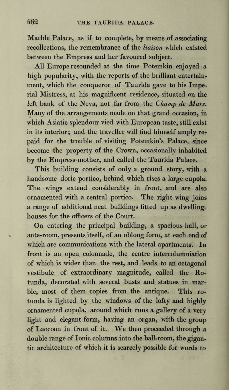 Marble Palace, as if to complete, by means of associating recollections, the remembrance of the liaison which existed between the Empress and her favoured subject. All Europe resounded at the time Potemkin enjoyed a high popularity, with the reports of the brilliant entertain- ment, which the conqueror of Taurida gave to his Impe- rial Mistress, at his magnificent residence, situated on the left bank of the Neva, not far from the Champ de Mars. Many of the arrangements made on that grand occasion, in which Asiatic splendour vied with European taste, still exist in its interior; and the traveller will find himself amply re- paid for the trouble of visiting Potemkin’s Palace, since become the property of the Crown, occasionally inhabited by the Empress-mother, and called the Taurida Palace. This building consists of only a ground story, with a handsome doric portico, behind which rises a large cupola. The wings extend considerably in front, and are also ornamented with a central portico. The right wing joins a range of additional neat buildings fitted up as dwelling- houses for the officers of the Court. On entering the principal building, a spacious hall, or ante-room, presents itself, of an oblong form, at each end of which are communications with the lateral apartments. In front is an open colonnade, the centre intercolumniation of which is wider than the rest, and leads to an octagonal vestibule of extraordinary magnitude, called the Ro- tunda, decorated with several busts and statues in mar- ble, most of them copies from the antique. This ro- tunda is lighted by the windows of the lofty and highly ornamented cupola, around which runs a gallery of a very light and elegant form, having an organ, with the group of Laocoon in front of it. We then proceeded through a double range of Ionic columns into the ball-room, the gigan- tic architecture of which it is scarcely possible for words to