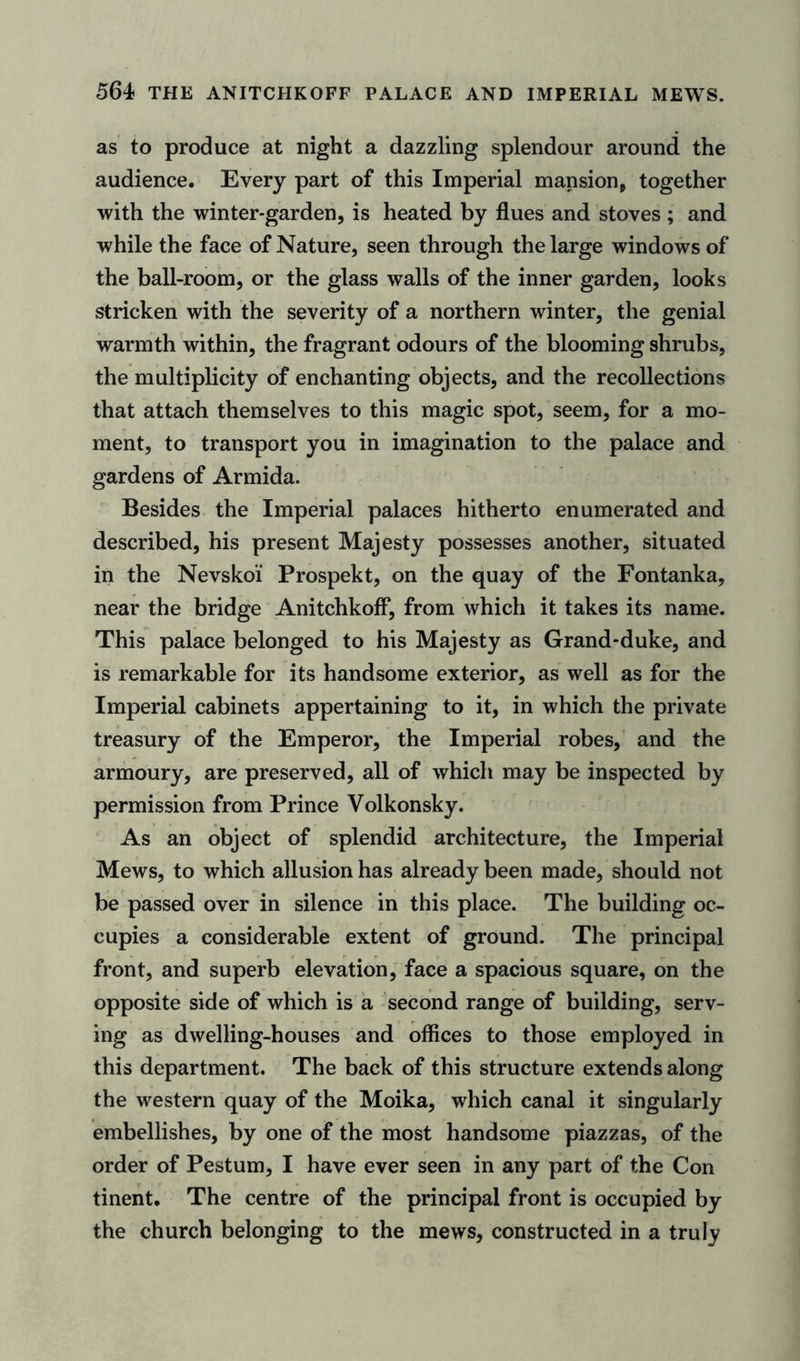 564! THE ANITCHKOFF PALACE AND IMPERIAL MEWS. as to produce at night a dazzling splendour around the audience. Every part of this Imperial mansion, together with the winter-garden, is heated by flues and stoves; and while the face of Nature, seen through the large windows of the ball-room, or the glass walls of the inner garden, looks stricken with the severity of a northern winter, the genial warmth within, the fragrant odours of the blooming shrubs, the multiplicity of enchanting objects, and the recollections that attach themselves to this magic spot, seem, for a mo- ment, to transport you in imagination to the palace and gardens of Armida. Besides the Imperial palaces hitherto enumerated and described, his present Majesty possesses another, situated in the Nevskoi Prospekt, on the quay of the Fontanka, near the bridge Anitchkoff, from which it takes its name. This palace belonged to his Majesty as Grand-duke, and is remarkable for its handsome exterior, as well as for the Imperial cabinets appertaining to it, in which the private treasury of the Emperor, the Imperial robes, and the armoury, are preserved, all of which may be inspected by permission from Prince Volkonsky. As an object of splendid architecture, the Imperial Mews, to which allusion has already been made, should not be passed over in silence in this place. The building oc- cupies a considerable extent of ground. The principal front, and superb elevation, face a spacious square, on the opposite side of which is a second range of building, serv- ing as dwelling-houses and offices to those employed in this department. The back of this structure extends along the western quay of the Moika, which canal it singularly embellishes, by one of the most handsome piazzas, of the order of Pestum, I have ever seen in any part of the Con tinent. The centre of the principal front is occupied by the church belonging to the mews, constructed in a truly