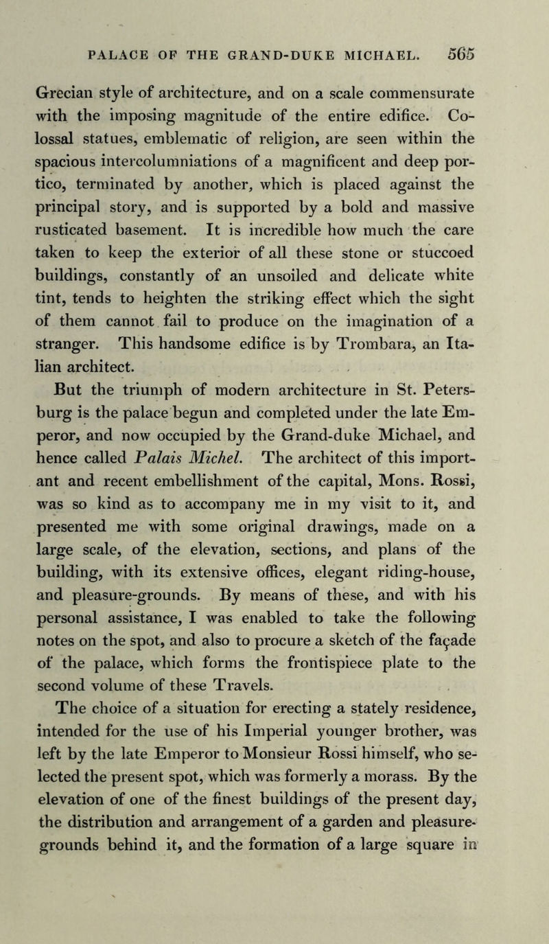 Grecian style of architecture, and on a scale commensurate with the imposing magnitude of the entire edifice. Co- lossal statues, emblematic of religion, are seen within the spacious intercolumniations of a magnificent and deep por- tico, terminated by another, which is placed against the principal story, and is supported by a bold and massive rusticated basement. It is incredible how much the care taken to keep the exterior of all these stone or stuccoed buildings, constantly of an unsoiled and delicate white tint, tends to heighten the striking effect which the sight of them cannot fail to produce on the imagination of a stranger. This handsome edifice is by Trombara, an Ita- lian architect. But the triumph of modern architecture in St. Peters- burg is the palace begun and completed under the late Em- peror, and now occupied by the Grand-duke Michael, and hence called Palais Michel. The architect of this import- ant and recent embellishment of the capital, Mons. Rossi, was so kind as to accompany me in my visit to it, and presented me with some original drawings, made on a large scale, of the elevation, sections, and plans of the building, with its extensive offices, elegant riding-house, and pleasure-grounds. By means of these, and with his personal assistance, I was enabled to take the following notes on the spot, and also to procure a sketch of the facade of the palace, which forms the frontispiece plate to the second volume of these Travels. The choice of a situation for erecting a stately residence, intended for the use of his Imperial younger brother, was left by the late Emperor to Monsieur Rossi himself, who se- lected the present spot, which was formerly a morass. By the elevation of one of the finest buildings of the present day, the distribution and arrangement of a garden and pleasure- grounds behind it, and the formation of a large square in