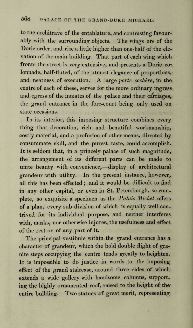to the architrave of the entablature, and contrasting favour- ably with the surrounding objects. The wings are of the Doric order, and rise a little higher than one-half of the ele- vation of the main building. That part of each wing which fronts the street is very extensive, and presents a Doric co- lonnade, half-11 uted, of the utmost elegance of proportions, and neatness of execution. A large porte cochtre^'va the centre of each of these, serves for the more ordinary ingress and egress of the inmates of the palace and their carriages, the grand entrance in the fore-court being only used on state occasions. In its interior, this imposing structure combines every thing that decoration, rich and beautiful workmanship, costly material, and a profusion of other means, directed by consummate skill, and the purest taste, could accomplish. It is seldom that, in a princely palace of such magnitude, the arrangement of its different parts can be made to unite beauty with convenience,—-display of architectural grandeur with utility. In the present instance, however, all this has been effected ; and it would be difficult to find in any other capital, or even in St. Petersburgh, so com- plete, so exquisite a specimen as the Palais Michel offers of a plan, every sub-division of which is equally well con- trived for its individual purpose, and neither interferes with, masks, nor otherwise injures, the usefulness and effect of the rest or of any part of it. The principal vestibule within the grand entrance has a character of grandeur, which the bold double flight of gra- nite steps occupying the centre tends greatly to heighten. It is impossible to do justice in words to the imposing effect of the grand staircase, around three sides of which extends a wide gallery with handsome columns, support- ing the highly ornamented roof, raised to the height of the entire building. Two statues of great merit, representing