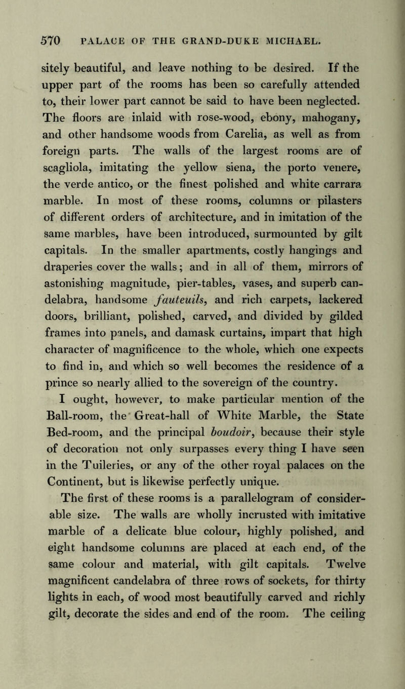 sitely beautiful, and leave nothing to be desired. If the upper part of the rooms has been so carefully attended to, their lower part cannot be said to have been neglected. The floors are inlaid with rose-wood, ebony, mahogany, and other handsome woods from Carelia, as well as from foreign parts. The walls of the largest rooms are of scagliola, imitating the yellow siena, the porto venere, the verde antico, or the finest polished and white carrara marble. In most of these rooms, columns or pilasters of different orders of architecture, and in imitation of the same marbles, have been introduced, surmounted by gilt capitals. In the smaller apartments, costly hangings and draperies cover the walls; and in all of them, mirrors of astonishing magnitude, pier-tables, vases, and superb can- delabra, handsome fauteuils, and rich carpets, lackered doors, brilliant, polished, carved, and divided by gilded frames into panels, and damask curtains, impart that high character of magnificence to the whole, which one expects to find in, and which so well becomes the residence of a prince so nearly allied to the sovereign of the country. I ought, however, to make particular mention of the Ball-room, the Great-hall of White Marble, the State Bed-room, and the principal boudoir, because their style of decoration not only surpasses every thing I have seen in the T uileries, or any of the other royal palaces on the Continent, but is likewise perfectly unique. The first of these rooms is a parallelogram of consider- able size. The walls are wholly incrusted with imitative marble of a delicate blue colour, highly polished, and eight handsome columns are placed at each end, of the same colour and material, with gilt capitals. Twelve magnificent candelabra of three rows of sockets, for thirty lights in each, of wood most beautifully carved and richly gilt, decorate the sides and end of the room. The ceiling