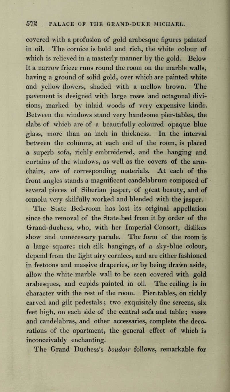 covered with a profusion of gold arabesque figures painted in oil. The cornice is bold and rich, the white colour of which is relieved in a masterly manner by the gold. Below it a narrow frieze runs round the room on the marble walls, having a ground of solid gold, over which are painted white and yellow flowers, shaded with a mellow brown. The pavement is designed with large roses and octagonal divi- sions, marked by inlaid woods of very expensive kinds. Between the windows stand very handsome pier-tables, the slabs of which are of a beautifully coloured opaque blue glass, more than an inch in thickness. In the interval between the columns, at each end of the room, is placed a superb sofa, richly embroidered, and the hanging and curtains of the windows, as well as the covers of the arm- chairs, are of corresponding materials. At each of the front angles stands a magnificent candelabrum composed of several pieces of Siberian jasper, of great beauty, and of ormolu very skilfully worked and blended with the jasper. The State Bed-room has lost its original appellation since the removal of the State-bed from it by order of the Grand-duchess, who, with her Imperial Consort, dislikes show and unnecessary parade. The form of the room is a large square; rich silk hangings, of a sky-blue colour, depend from the light airy cornices, and are either fashioned in festoons and massive draperies, or by being drawn aside, allow the white marble wall to be seen covered with gold arabesques, and cupids painted in oil. The ceiling is in character with the rest of the room. Pier-tables, on richly carved and gilt pedestals ; two exquisitely fine screens, six feet high, on each side of the central sofa and table; vases and candelabras, and other accessaries, complete the deco- rations of the apartment, the general effect of which is inconceivably enchanting. The Grand Duchess’s boudoir follows, remarkable for