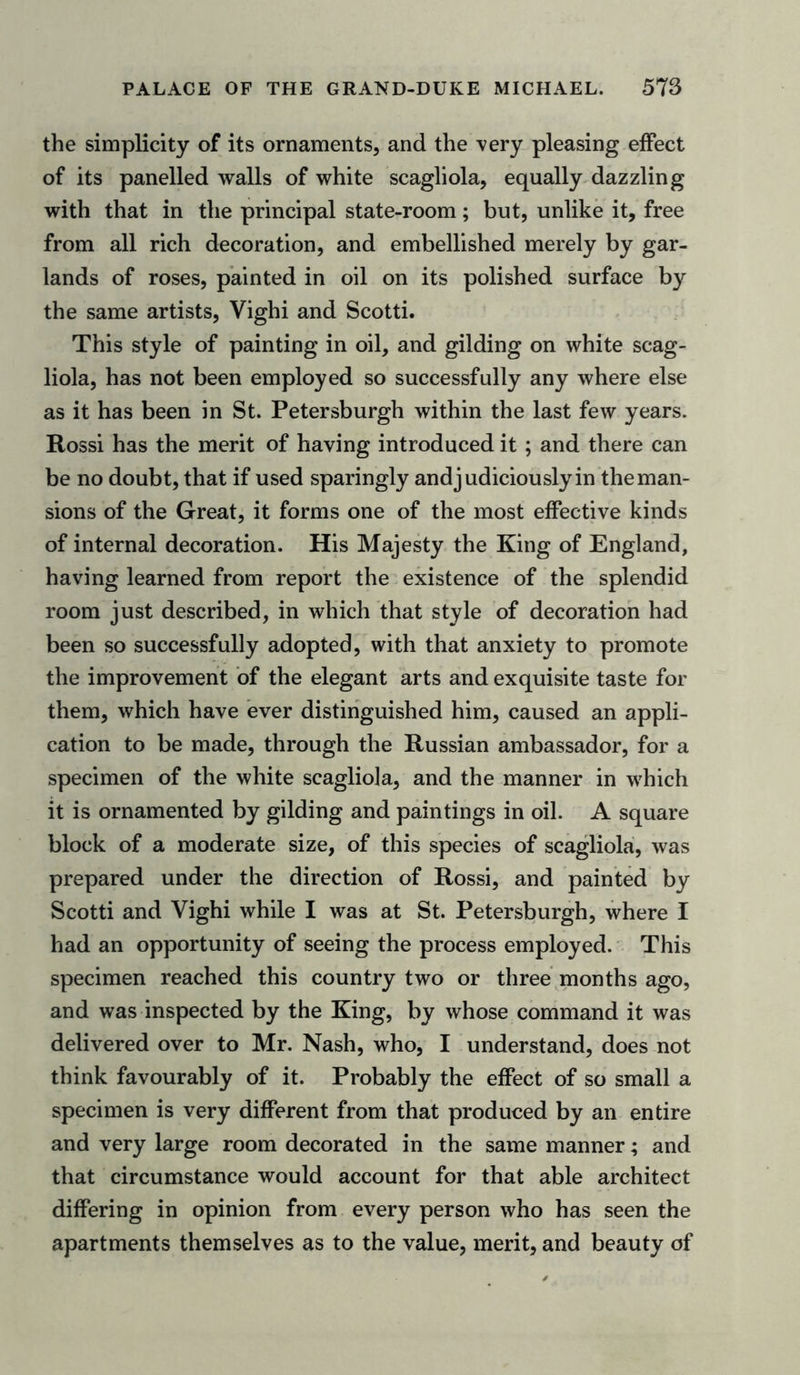 the simplicity of its ornaments, and the very pleasing effect of its panelled walls of white scagliola, equally dazzling with that in the principal state-room; but, unlike it, free from all rich decoration, and embellished merely by gar- lands of roses, painted in oil on its polished surface by the same artists, Vighi and Scotti. This style of painting in oil, and gilding on white scag- liola, has not been employed so successfully any where else as it has been in St. Petersburgh within the last few years. Rossi has the merit of having introduced it ; and there can be no doubt, that if used sparingly and judiciously in the man- sions of the Great, it forms one of the most effective kinds of internal decoration. His Majesty the King of England, having learned from report the existence of the splendid room just described, in which that style of decoration had been so successfully adopted, with that anxiety to promote the improvement of the elegant arts and exquisite taste for them, which have ever distinguished him, caused an appli- cation to be made, through the Russian ambassador, for a specimen of the white scagliola, and the manner in which it is ornamented by gilding and paintings in oil. A square block of a moderate size, of this species of scagliola, was prepared under the direction of Rossi, and painted by Scotti and Vighi while I was at St. Petersburgh, where I had an opportunity of seeing the process employed. This specimen reached this country two or three months ago, and was inspected by the King, by whose command it was delivered over to Mr. Nash, who, I understand, does not think favourably of it. Probably the effect of so small a specimen is very different from that produced by an entire and very large room decorated in the same manner; and that circumstance would account for that able architect differing in opinion from every person who has seen the apartments themselves as to the value, merit, and beauty of
