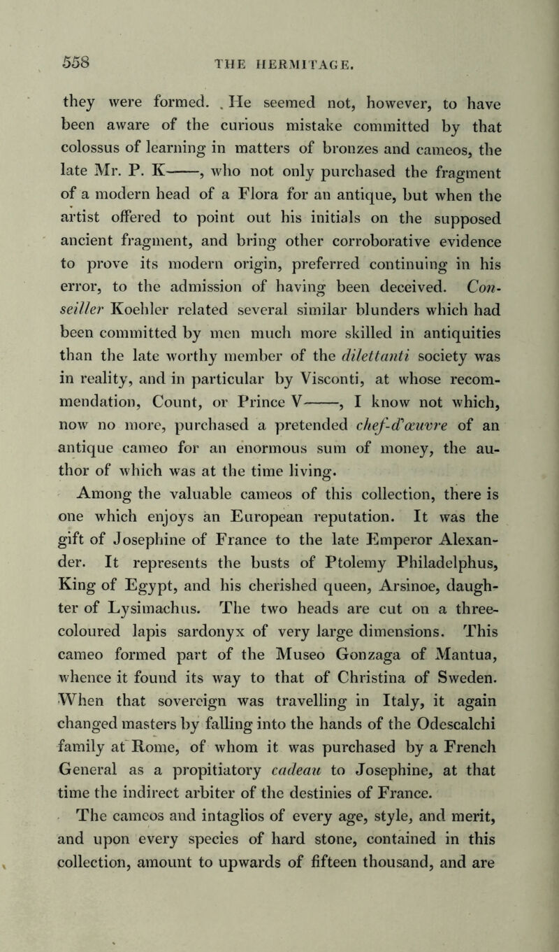 they were formed. . He seemed not, however, to have been aware of the curious mistake committed by that colossus of learning in matters of bronzes and cameos, the late Mr. P. K , who not only purchased the fragment of a modern head of a Flora for an antique, but when the artist offered to point out his initials on the supposed ancient fragment, and bring other corroborative evidence to prove its modern origin, preferred continuing in his error, to the admission of having been deceived. Con- seiller Koehler related several similar blunders which had been committed by men much more skilled in antiquities than the late worthy member of the dilettanti society was in reality, and in particular by Visconti, at whose recom- mendation, Count, or Prince V , I know not which, now no more, purchased a pretended chef-diotume of an antique cameo for an enormous sum of money, the au- thor of which was at the time living. Among the valuable cameos of this collection, there is one which enjoys an European reputation. It was the gift of Josephine of France to the late Emperor Alexan- der. It represents the busts of Ptolemy Philadelphus, King of Egypt, and his cherished queen, Arsinoe, daugh- ter of Lysimachus. The two heads are cut on a three- coloured lapis sardonyx of very large dimensions. This cameo formed part of the Museo Gonzaga of Mantua, whence it found its way to that of Christina of Sweden. When that sovereign was travelling in Italy, it again changed masters by falling into the hands of the Odescalchi family at Rome, of whom it was purchased by a French General as a propitiatory cadeau to Josephine, at that time the indirect arbiter of the destinies of France. The cameos and intaglios of every age, style, and merit, and upon every species of hard stone, contained in this collection, amount to upwards of fifteen thousand, and are