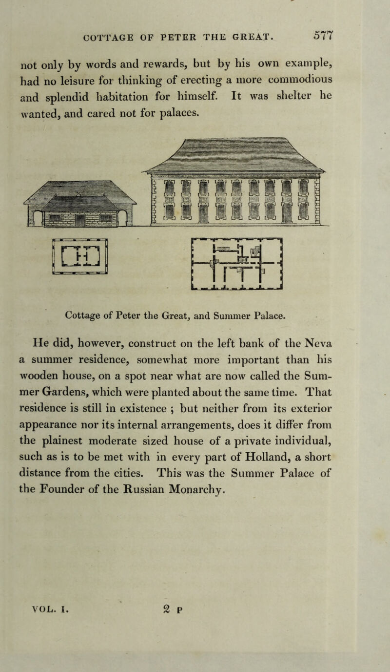 not only by words and rewards, but by his own example, had no leisure for thinking of erecting a more commodious and splendid habitation for himself. It was shelter he wanted, and cared not for palaces. Cottage of Peter the Great, and Summer Palace. He did, however, construct on the left bank of the Neva a summer residence, somewhat more important than his wooden house, on a spot near what are now called the Sum- mer Gardens, which were planted about the same time. That residence is still in existence ; but neither from its exterior appearance nor its internal arrangements, does it differ from the plainest moderate sized house of a private individual, such as is to be met with in every part of Holland, a short distance from the cities. This was the Summer Palace of the Founder of the Russian Monarchy. 2 p VOL. i.