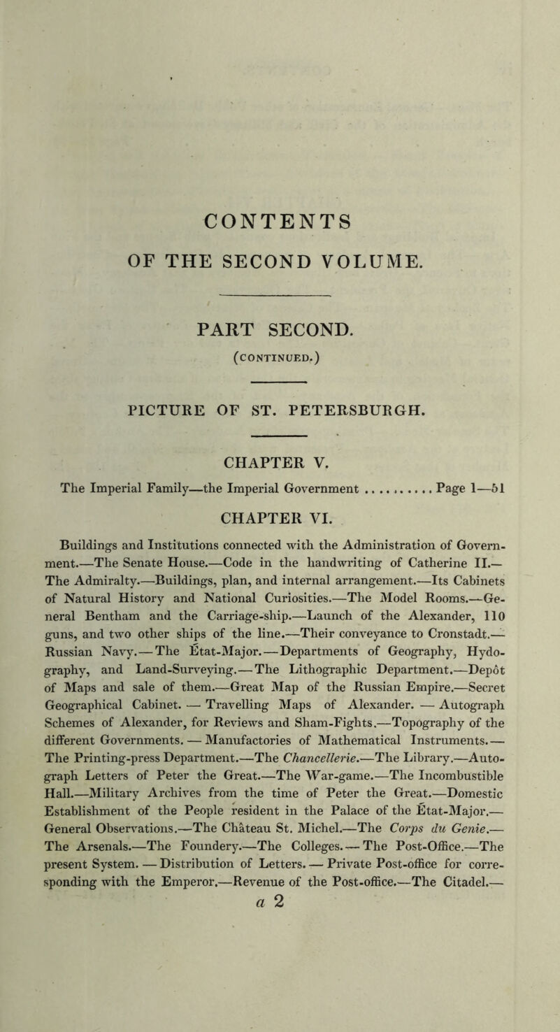 CONTENTS OF THE SECOND VOLUME. PART SECOND. (continued.) PICTURE OF ST. PETERSBURGH. CHAPTER V. The Imperial Family—the Imperial Government Page 1—51 CHAPTER VI. Buildings and Institutions connected with the Administration of Govern- ment.—The Senate House.—Code in the handwriting of Catherine II.— The Admiralty.—Buildings, plan, and internal arrangement.—Its Cabinets of Natural History and National Curiosities.—The Model Rooms.—Ge- neral Bentham and the Carriage-ship.—Launch of the Alexander, 110 guns, and two other ships of the line.—Their conveyance to Cronstadt.— Russian Navy.—The Etat-Major.— Departments of Geography, Hydo- graphy, and Land-Surveying.—The Lithographic Department.—Depot of Maps and sale of them.—Great Map of the Russian Empire.—Secret Geographical Cabinet. — Travelling Maps of Alexander. — Autograph Schemes of Alexander, for Reviews and Sham-Fights.—Topography of the different Governments. — Manufactories of Mathematical Instruments.— The Printing-press Department.—The Chancellerie.—The Library.—Auto- graph Letters of Peter the Great.—The War-game.—The Incombustible Hall.—Military Archives from the time of Peter the Great.—Domestic Establishment of the People resident in the Palace of the Etat-Major.— General Observations.—The Chateau St. Michel.—The Corps du Genie.— The Arsenals.—The Foundery—The Colleges—The Post-Office.—The present System. — Distribution of Letters. — Private Post-office for corre- sponding with the Emperor.—Revenue of the Post-office.—The Citadel.— a 2