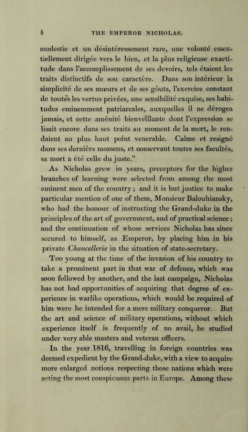 modestie et un desinteressement rare, une volonte essen- tiellement dirigee vers le bien, et la plus religieuse exacti- tude dans l’accomplissement de ses devoirs, tels etaient les traits distinctifs de son caractere. Dans son interieur la simplicite de ses mceurs et de ses gouts, Texercice constant de toutes les vertus privees, une sensibilite exquise, ses habi- tudes eminemment patriarcales, auxquelles il ne derogea jamais, et cette amenite bienveillante dont Texpression se lisait encore dans ses traits au moment de la mort, le ren- daient au plus haut point venerable. Calme et resigne dans ses derniers momens, et conservant toutes ses facultes, sa mort a ete celle du juste.” As Nicholas grew in years, preceptors for the higher branches of learning were selected from among the most eminent men of the country; and it is but justice to make particular mention of one of them, Monsieur Balouhiansky, who had the honour of instructing the Grand-duke in the principles of the art of government, and of practical science; and the continuation of whose services Nicholas has since secured to himself, as Emperor, by placing him in his private Chancellerie in the situation of state-secretary. Too young at the time of the invasion of his country to take a prominent part in that war of defence, which was soon followed by another, and the last campaign, Nicholas has not had opportunities of acquiring that degree of ex- perience in warlike operations, which would be required of him were he intended for a mere military conqueror. But the art and science of military operations, without which experience itself is frequently of no avail, he studied under very able masters and veteran officers. In the year 1816, travelling in foreign countries was deemed expedient by the Grand-duke, with a view to acquire more enlarged notions respecting those nations which were acting the most conspicuous parts in Europe. Among these