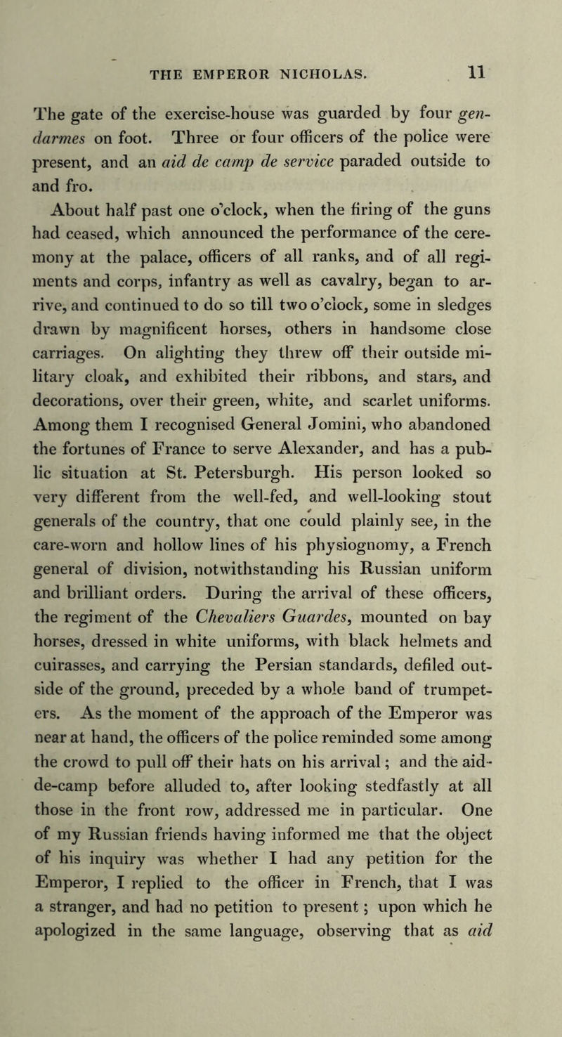 The gate of the exercise-house was guarded by four gen- darmes on foot. Three or four officers of the police were present, and an aid de camp de service paraded outside to and fro. About half past one o’clock, when the firing of the guns had ceased, which announced the performance of the cere- mony at the palace, officers of all ranks, and of all regi- ments and corps, infantry as well as cavalry, began to ar- rive, and continued to do so till two o’clock, some in sledges drawn by magnificent horses, others in handsome close carriages. On alighting they threw off their outside mi- litary cloak, and exhibited their ribbons, and stars, and decorations, over their green, white, and scarlet uniforms. Among them I recognised General Jomini, who abandoned the fortunes of France to serve Alexander, and has a pub- lic situation at St. Petersburgh. His person looked so very different from the well-fed, and well-looking stout generals of the country, that one could plainly see, in the care-worn and hollow lines of his physiognomy, a French general of division, notwithstanding his Russian uniform and brilliant orders. During the arrival of these officers, the regiment of the Chevaliers Guardes, mounted on bay horses, dressed in white uniforms, with black helmets and cuirasses, and carrying the Persian standards, defiled out- side of the ground, preceded by a whole band of trumpet- ers. As the moment of the approach of the Emperor was near at hand, the officers of the police reminded some among the crowd to pull off their hats on his arrival; and the aid - de-camp before alluded to, after looking stedfastly at all those in the front row, addressed me in particular. One of my Russian friends having informed me that the object of his inquiry was whether I had any petition for the Emperor, I replied to the officer in French, that I was a stranger, and had no petition to present; upon which he apologized in the same language, observing that as aid