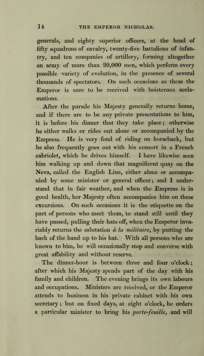 generals, and eighty superior officers, at the head of fifty squadrons of cavalry, twenty-five battalions of infan- try, and ten companies of artillery, forming altogether an army of more than 20,000 men, which perform every possible variety of evolution, in the presence of several thousands of spectators. On such occasions as these the Emperor is sure to be received with boisterous accla- mations. After the parade his Majesty generally returns home, and if there are to be any private presentations to him, it is before his dinner that they take place; otherwise he either walks or rides out alone or accompanied by the Empress. He is very fond of riding on horseback, but he also frequently goes out with his consort in a French cabriolet, which he drives himself. I have likewise seen him walking up and down that magnificent quay on the Neva, called the English Line, either alone or accompa- nied by some minister or general officer; and I under- stand that in fair weather, and when the Empress is in good health, her Majesty often accompanies him on these excursions. On such occasions it is the etiquette on the part of persons who meet them, to stand still until they have passed, pulling their hats off, when the Emperor inva- riably returns the salutation a la militaire, by putting the back of the hand up to his hat. With all persons who are known to him, he will occasionally stop and converse with great affability and without reserve. The dinner-hour is between three and four o’clock; after which his Majesty spends part of the day with his family and children. The evening brings its own labours and occupations. Ministers are received, or the Emperor attends to business in his private cabinet with his own secretary; but on fixed days, at eight o’clock, he orders a particular minister to bring his porte-feuille, and will