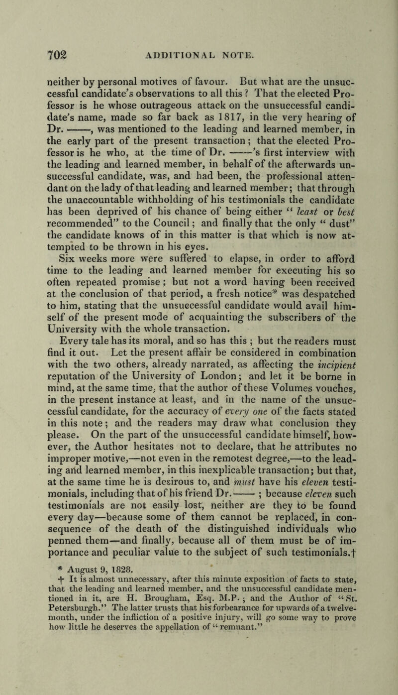 neither by personal motives of favour. But what are the unsuc- cessful candidate’s observations to all this ? That the elected Pro- fessor is he whose outrageous attack on the unsuccessful candi- date’s name, made so far back as 1817, in the very hearing of Dr. — —, was mentioned to the leading and learned member, in the early part of the present transaction ; that the elected Pro- fessor is he who, at the time of Dr. ’s first interview with the leading and learned member, in behalf of the afterwards un- successful candidate, was, and had been, the professional atten- dant on the lady of that leading and learned member; that through the unaccountable withholding of his testimonials the candidate has been deprived of his chance of being either “ least or best recommended” to the Council; and finally that the only “ dust” the candidate knows of in this matter is that which is now at- tempted to be thrown in his eyes. Six weeks more were suffered to elapse, in order to afford time to the leading and learned member for executing his so often repeated promise; but not a word having been received at the conclusion of that period, a fresh notice* was despatched to him, stating that the unsuccessful candidate would avail him- self of the present mode of acquainting the subscribers of the University with the whole transaction. Every tale has its moral, and so has this ; but the readers must find it out. Let the present affair be considered in combination with the two others, already narrated, as affecting the incipient reputation of the University of London; and let it be borne in mind, at the same time, that the author of these Volumes vouches, in the present instance at least, and in the name of the unsuc- cessful candidate, for the accuracy of every one of the facts stated in this note; and the readers may draw what conclusion they please. On the part of the unsuccessful candidate himself, how- ever, the Author hesitates not to declare, that he attributes no improper motive,—not even in the remotest degree,—to the lead- ing and learned member, in this inexplicable transaction; but that, at the same time he is desirous to, and must have his eleven testi- monials, including that of his friend Dr. ; because eleven such testimonials are not easily lost, neither are they to be found every day—because some of them cannot be replaced, in con- sequence of the death of the distinguished individuals who penned them—and finally, because all of them must be of im- portance and peculiar value to the subject of such testimonials.! * August 9, 1828. It is almost unnecessary, after this minute exposition of facts to state, that the leading and learned member, and the unsuccessful candidate men- tioned in it, are H. Brougham, Esq. M.P. ; and the Author of “St. Petersburgh.” The latter trusts that his forbearance for upwards of a twelve- month, under the infliction of a positive injury, will go some way to prove how little he deserves the appellation of “remnant.”