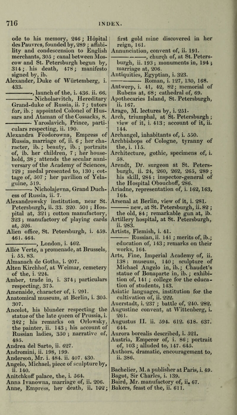 ode to his memory, 246; Hopital I desPauvres, founded by, 289 ; affabi- ! lity and condescension to English merchants, 305 ; canal between Mos- cow and St. Petersburgh begun by, 314; his death, 478; manifesto signed by, ib. Alexander, Duke of Wiirtemberg, i. 433. - -, launch of the, i. 436. ii. 66. Nicholaevitch, Hereditary Grand-duke of Russia, ii. 7; tutors for, ib.; appointed Colonel of Hus- sars and Ataman of the Cossacks, 8. Yaroslavich, Prince, parti- culars respecting, ii. 190. Alexandra Feodorowna, Empress of Russia, marriage of, ii. 6; her cha- racter, ib.; beauty, ib. ; portraits of, ib. her children, 7 ; her house- hold, 38; attends the secular anni- versary of the Academy of Sciences, 129; medal presented to, 130; cot- tage of, 507 ; her pavilion of Yela- guine, 519. Nicholajevna, Grand Duch- ess of Russia, ii. 7. Alexandrowsky institution, near St. Petersburgh, ii. 33. 320. 501 ; Hos- pital at, 321; cotton manufactory, 323; manufactory of playing cards at, 326. Alien office, St. Petersburgh, i. 459. 461. 464. , London, i. 462. Allee Verte, a promenade, at Brussels, i. 55. 83. Almanach de Gotha, i. 207. Alten Kirchhof, at Weimar, cemetery of the, i. 224. Amber, trade in, i. 374; particulars respecting, 375. Amenaide, character of, i. 291. Anatomical museum, at Berlin, i. 305. 307. Ancelot, his blunder respecting the statue of the late queen of Prussia, i. 342; his remarks on Orlowsky, the painter, ii. 143 ; his account of Russian ladies, 350 ; narrative of, 495. Andrea del Sarto, ii. 627. Andromini, ii. 198, 199. Anderson, Mr. i. 484. ii. 407. 4*30. Angelo, Michael, piece of sculpture by, ii. 140. Anitchkoff palace, the, i. 564. Anna Ivanowna, marriage of, ii. 206. Anne, Empress, her death, ii. 102; first gold mine discovered in her reign, 161. Annunciation, convent of, ii. 191. ——, church of, at St. Peters- burgh, ii. 193 ; monuments in, 194 ; marriage at, 206. Antiquities, Egyptian, i. 323. Roman, i. 127, 130, 168. Antwerp, i, 41, 42, 82; memorial of Rubens at, 68; cathedral of, 69. Apothecaries Island, St. Petersburgh, ii. 167. Arago, M. lectures by, i. 251. Arch, triumphal, at St. Petersburgh ; view of it, i. 413; account of it, ii. 144. Archangel, inhabitants of, i. 550. Archbishops of Cologne, tyranny of the, i. 115. Architecture, gothic, specimens of, i. 58. Arendt, Dr. surgeon at St. Peters- burgh, ii. 24, 260, 262, 265, 289 ; his skill, 284 ; inspector-general of the Hospital Obouchoff, 286. Ariadne, representation of, i. 162,163, 164. Arsenal at Berlin, view of it, i. 281. new, at St. Petersburgh, ii. 82 ; the old, 84; remarkable gun at, ib. Artillery hospital, at St. Petersburgh, ii. 283. Artists, Flemish, i. 41. Russian, ii. 141 ; merits of, ib.; education of, 143; remarks on their works, 164. Arts, Fine, Imperial Academy of, ii. 138; museum, 140; sculpture of Michael Angelo in, ib.; Chaudet’s statue of Bonaparte in, ib.; exhibi- tion of, 141 ; college for the educa- tion of students, 143. Asiatic languages, institution for the cultivation of, ii. 222. Auerstadt, i. 237 ; battle of, 240. 282. Augustine convent, at Wittenberg, i. 261. Augustus II. ii. 594. 612. 618. 637. 644. Aurora borealis described, i. 521. Austria, Emperor of, i. 86; portrait of, 103; alluded to, 147. 645. Authors, dramatic, encouragement to, ii. 386. Bachelier, M. a publisher at Paris, i. 49. Bagot, Sir Charles, i. 139. Baird, Mr. manufactory of, ii, 67. Bakers, feast of the, ii. 611.