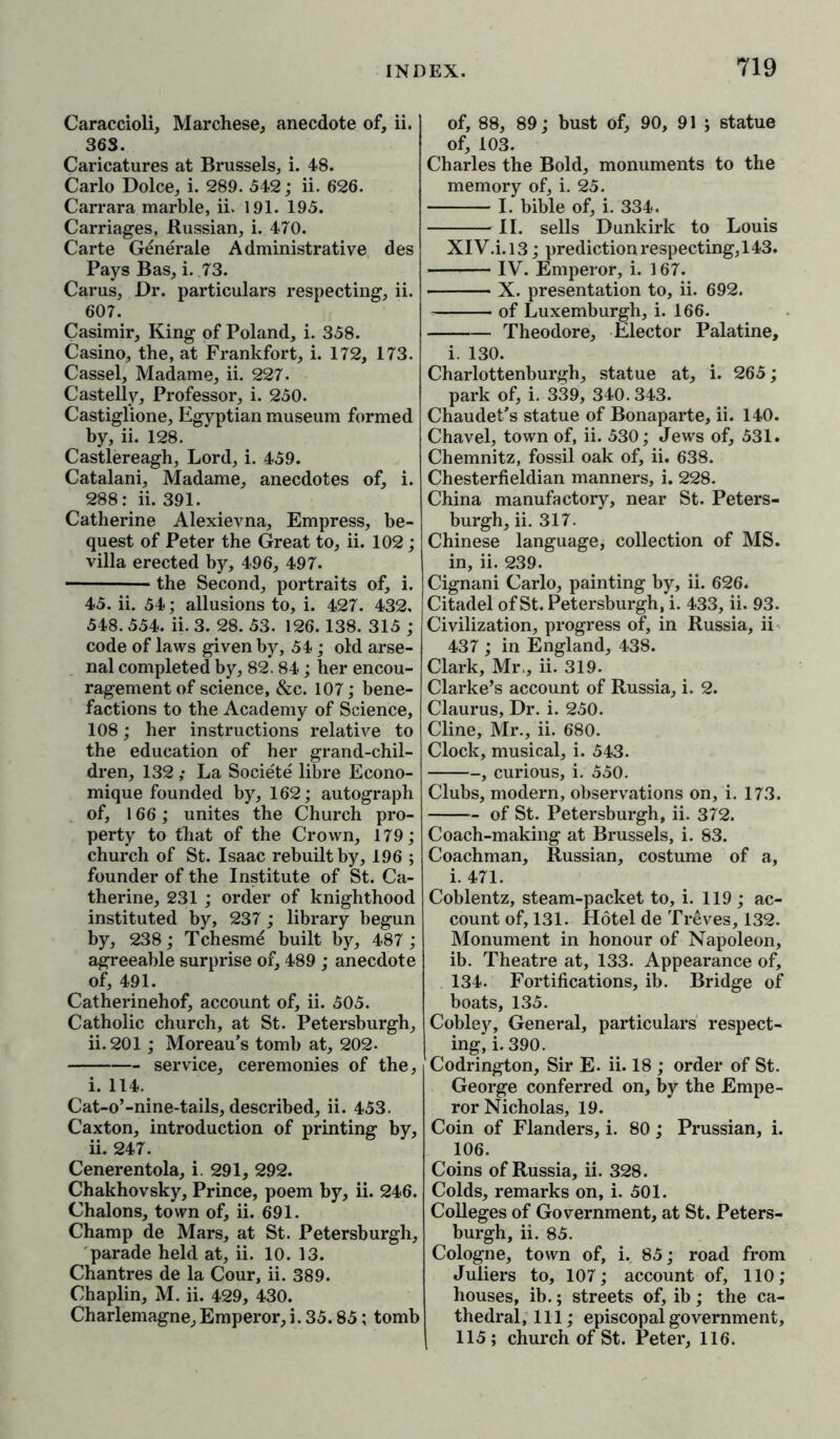 Caraccioli, Marchese, anecdote of, ii. 363. Caricatures at Brussels, i. 48. Carlo Dolce, i. 289. 542; ii. 626. Carrara marble, ii. 191. 195. Carriages, Russian, i. 470. Carte Generate Administrative des Pays Bas, i. 73. Carus, Dr. particulars respecting, ii. 607. Casimir, King of Poland, i. 358. Casino, the, at Frankfort, i. 172, 173. Cassel, Madame, ii. 227. Castelly, Professor, i. 250. Castiglione, Egyptian museum formed by, ii. 128. Castlereagh, Lord, i. 459. Catalani, Madame, anecdotes of, i. 288: ii. 391. Catherine Alexievna, Empress, be- quest of Peter the Great to, ii. 102; villa erected by, 496, 497. the Second, portraits of, i. 45. ii. 54; allusions to, i. 427. 432. 548. 554. ii. 3. 28. 53. 126.138. 315 ; code of laws given by, 54; old arse- nal completed by, 82.84; her encou- ragement of science, &c. 107; bene- factions to the Academy of Science, 108; her instructions relative to the education of her grand-chil- dren, 132 ,• La Societe libre Econo- mique founded by, 162; autograph of, 166; unites the Church pro- perty to that of the Crown, 179; church of St. Isaac rebuilt by, 196 ; founder of the Institute of St. Ca- therine, 231 ; order of knighthood instituted by, 237; library begun by, 238; Tchesme built by, 487; agreeable surprise of, 489 ; anecdote of, 491. Catherinehof, account of, ii. 505. Catholic church, at St. Petersburgh, ii. 201; Moreau’s tomb at, 202- ] service, ceremonies of the, i. 114. Cat-o’-nine-tails, described, ii. 453. Caxton, introduction of printing by, ii. 247. Cenerentola, i. 291, 292. Chakhovsky, Prince, poem by, ii. 246. Chalons, town of, ii. 691. Champ de Mars, at St. Petersburgh, parade held at, ii. 10. 13. Chantres de la Cour, ii. 389. Chaplin, M. ii. 429, 430. Charlemagne,Emperor,i.35.85; tomb of, 88, 89; bust of, 90, 91; statue of, 103. Charles the Bold, monuments to the memory of, i. 25. I. bible of, i. 334. II. sells Dunkirk to Louis XIV.i.13; prediction respecting, 143. IV. Emperor, i. 167. X. presentation to, ii. 692. of Luxemburgh, i. 166. Theodore, Elector Palatine, i. 130. Charlottenburgh, statue at, i. 265; park of, i. 339, 340.343. Chaudet’s statue of Bonaparte, ii. 140. Chavel, town of, ii. 530; Jews of, 531. Chemnitz, fossil oak of, ii. 638. Chesterfieldian manners, i. 228. China manufactory, near St. Peters- burgh, ii. 317. Chinese language, collection of MS. in, ii. 239. Cignani Carlo, painting by, ii. 626. Citadel of St. Petersburgh, i. 433, ii. 93. Civilization, progress of, in Russia, ii 437 ; in England, 438. Clark, Mr., ii. 319. Clarke’s account of Russia, i. 2. Claurus, Dr. i. 250. Cline, Mr., ii. 680. Clock, musical, i. 543. -, curious, i. 550. Clubs, modern, observations on, i. 173. — of St. Petersburgh, ii. 372. Coach-making at Brussels, i. 83. Coachman, Russian, costume of a, i. 471. Coblentz, steam-packet to, i. 119 ; ac- count of, 131. Hotel de Treves, 132. Monument in honour of Napoleon, ib. Theatre at, 133. Appearance of, 134. Fortifications, ib. Bridge of boats, 135. Cobley, General, particulars respect- | ing, i. 390. Codrington, Sir E. ii. 18 ; order of St. George conferred on, by the Empe- ror Nicholas, 19. Coin of Flanders, i. 80; Prussian, i. 106. Coins of Russia, ii. 328. Colds, remarks on, i. 501. Colleges of Government, at St. Peters- burgh, ii. 85. Cologne, town of, i., 85; road from Juliers to, 107; account of, 110; houses, ib.; streets of, ib; the ca- thedral, 111; episcopal government, 115; church of St. Peter, 116.