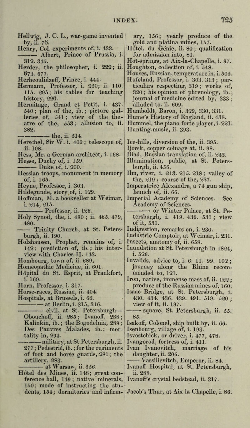 Hell wig, J. C. L., war-game invented by, ii. 76. Henry, Col. experiments of, i. 433. — Albert, Prince of Prussia, i. 312. 345. Herder, the philosopher, i. 222; ii. 673. 677. Herheoulidzeff, Prince, i. 444. Hermann, Professor, i. 250; ii. 110. 115. 295; his tables for teaching history, 226. Hermitage, Grand et Petit, i. 437. 540; plan of the, ib.; picture gal- leries of, 541; view of the the- atre of the, 553; allusion to, ii. 382. the, ii. 514. Herschel, Sir W. i. 400; telescope of, ii. 108. Hess, Mr. a German architect, i. 168. Hesse, Duchy of, i. 159. Duke of, i. 200. Hessian troops, monument in memory of, i. 165. Heyne, Professor, i. 303. Hildegunde, story of, i. 129. Hoffman, M. a bookseller at Weimar, i. 214, 215. ■ Professor, ii. 126. Holy Synod, the, i. 490 ; ii. 465. 479, 480. Trinity Church, at St. Peters- burg!], ii. 190. Holzhausen, Prophet, remains of, i. 142; prediction of, ib.; his inter- view with Charles II. 143. Hombourg, town of, ii. 689. Homeopathic Medicine, ii. 601. Hopital du St. Esprit, at Frankfort, i. 169. Horn, Professor, i. 317. Horse-races, Russian, ii. 404. Hospitals, at Brussels, i. 65. at Berlin, i. 315, 316. civil, at St. Petersburgh— Obouchoff, ii. 285; Ivanoff, 288; Kalinkin, ib.; the Bogodelnia, 289 ; Des Pauvres Malades, ib.; mor- tality in, 294. military, at St.Petersburgh, ii. 277; Pedestrie, ib.; for the regiments of foot and horse guards, 281; the artillery, 283. at Warsaw, ii. 556. Hotel des Mines, ii. 148; great con- ference hall, 149; native minerals, 150; mode of instructing the stu- dents, 154; dormitories and infirm- ary, 156; yearly produce of the gold and platina mines, 157. Hotel, du Genie, ii. 80; qualification for admission into, 81. Hot-springs, at Aix-la-Chapelle, i. 97. Houghton, collection of, i. 548. Houses, Russian, temperature in, i. 505. Hufeland, Professor, i. 303. 313; par- ticulars respecting, 319 ; works of, 320; his opinion of phrenology, ib.; journal of medicine edited by, 333 ; alluded to. ii. 609. Humboldt, Baron, i. 329, 330, 331. Hume’s History of England, ii. 438. Hummel, the piano-forte player, i. 221. Hunting-music, ii. 393. Ice-hills, diversion of the, ii. 395. Ijorsk, copper coinage at, ii. 98. Iliad, Russian translation of, ii. 243. Illumination, public, at St. Peters- burgh, ii. 456. Ilm, river, i. 213. 215. 218; valley of the, 219 ; course of the, 237. Imperatrice Alexandra, a 74 gun ship, launch of, ii. 66. Imperial Academy of Sciences. See Academy of Sciences. or Winter Palace, at St. Pe- tersburgh, i. 419. 436. 531; view of it, 531. Indigestion, remarks on, i. 230. Industrie Comptoir, at Weimar, i. 231. Insects, anatomy of, ii. 658. Inundation at St. Petersburgh in 1824, i. 526. Invalids, advice to, i. 6. 11. 99. 102; journey along the Rhine recom- mended to, 121. Iron, native, immense mass of, ii. 122; produce of the Russian mines of, 160. Isaac Bridge, at St. Petersburgh, i. 430. 434. 436. 439. 491. 519. 520; view of it, ii. 197. square, St. Petersburgh, ii. 55. 85. Isakoff, Colonel, ship built by, ii. 66. Isenbourg, village of, i. 193. Isvostchick, or driver, i. 477, 478. Ivangorod, fortress of, i. 411. Ivan Ivanovitch, marriage of his daughter, ii. 206. Vassilievitch, Emperor, ii. 84. Ivanoff Hospital, at St. Petersburgh, ii. 288. Ivanoff’s crystal bedstead, ii. 317. Jacob’s Thur, at Aix la Chapelle, i. 86.