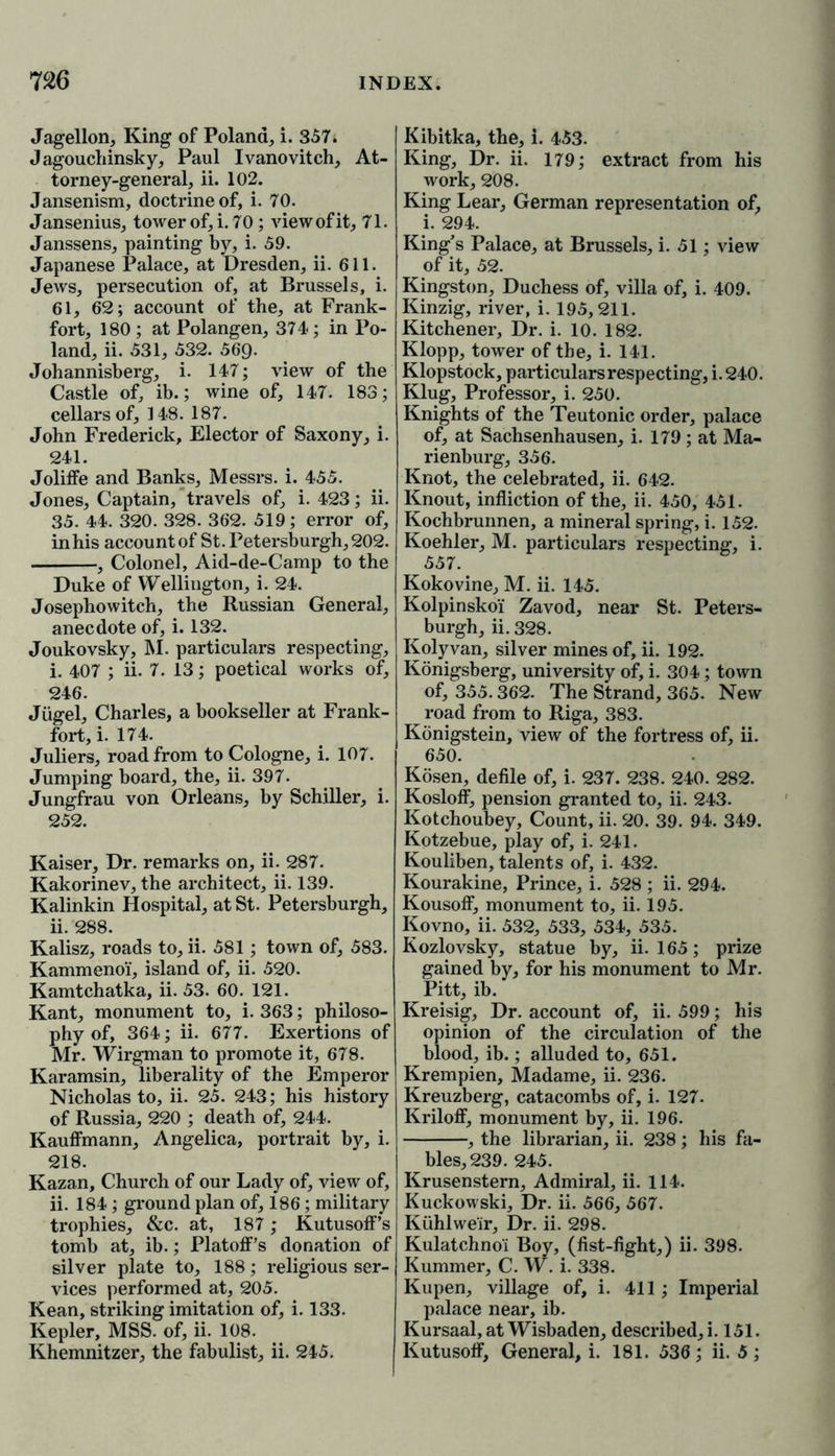 Jagellon, King of Poland, i. 357. Jagouchinsky, Paul Ivanovitch, At- torney-general, ii. 102. Jansenism, doctrine of, i. 70. Jansenius, tower of, i. 70; view of it, 71. Janssens, painting by, i. 59. Japanese Palace, at Dresden, ii. 611. Jews, persecution of, at Brussels, i. 61, 62; account of the, at Frank- fort, 180 ; at Polangen, 374; in Po- land, ii. 531, 532. 569. Johannisberg, i. 147; view of the Castle of, ib.; wine of, 147. 183; cellars of, 148. 187. John Frederick, Elector of Saxony, i. 241. Joliffe and Banks, Messrs, i. 455. Jones, Captain, travels of, i. 423; ii. 35. 44. 320. 328. 362. 519; error of, in his account of St. Petersburgh, 202. , Colonel, Aid-de-Camp to the Duke of Wellington, i. 24. Josephowitch, the Russian General, anecdote of, i. 132. Joukovsky, M. particulars respecting, i. 407 ; ii. 7. 13; poetical works of, 246. Jiigel, Charles, a bookseller at Frank- fort, i. 174. Juliers, road from to Cologne, i. 107. Jumping board, the, ii. 397. Jungfrau von Orleans, by Schiller, i. 252. Kaiser, Dr. remarks on, ii. 287. Kakorinev, the architect, ii. 139. Kalinkin Hospital, at St. Petersburgh, ii. 288. Kalisz, roads to, ii. 581; town of, 583. Kammeno'i, island of, ii. 520. Kamtchatka, ii. 53. 60. 121. Kant, monument to, i. 363; philoso- phy of, 364; ii. 677. Exertions of Mr. Wirgman to promote it, 678. Karamsin, liberality of the Emperor Nicholas to, ii. 25. 243; his history of Russia, 220 ; death of, 244. Kauffmann, Angelica, portrait by, i. 218. Kazan, Church of our Lady of, view of, ii. 184; ground plan of, 186 ; military trophies, &c. at, 187; Kutusoff’s tomb at, ib.; Platoff’s donation of silver plate to, 188; religious ser- vices performed at, 205. Kean, striking imitation of, i. 133. Kepler, MSS. of, ii. 108. Khemnitzer, the fabulist, ii. 245. Kibitka, the, i. 453. King, Dr. ii. 179; extract from his work, 208. King Lear, German representation of, i. 294. King’s Palace, at Brussels, i. 51; view of it, 52. Kingston, Duchess of, villa of, i. 409. Kinzig, river, i. 195,211. Kitchener, Dr. i. 10. 182. Klopp, tower of the, i. 141. Klopstock, particulars respecting, i. 240. Klug, Professor, i. 250. Knights of the Teutonic order, palace of, at Sachsenhausen, i. 179 ; at Ma- rienburg, 356. Knot, the celebrated, ii. 642. Knout, infliction of the, ii. 450, 451. Kochbrunnen, a mineral spring, i. 152. Koehler, M. particulars respecting, i. 557. Kokovine, M. ii. 145. Kolpinskoi Zavod, near St. Peters- burgh, ii. 328. Kolyvan, silver mines of, ii. 192. Konigsberg, university of, i. 304; town of, 355.362. The Strand, 365. New road from to Riga, 383. Konigstein, view of the fortress of, ii. 650. Kosen, defile of, i. 237. 238. 240. 282. Kosloff, pension granted to, ii. 243. Kotchoubey, Count, ii. 20. 39. 94. 349. Kotzebue, play of, i. 241. Kouliben, talents of, i. 432. Kourakine, Prince, i. 528 ; ii. 294. Kousoff, monument to, ii. 195. Kovno, ii. 532, 533, 534, 535. Kozlovsky, statue by, ii. 165; prize gained by, for his monument to Mr. Pitt, ib. Kreisig, Dr. account of, ii. 599; his opinion of the circulation of the blood, ib.; alluded to, 651. Krempien, Madame, ii. 236. Kreuzberg, catacombs of, i. 127. Kriloff, monument by, ii. 196. , the librarian, ii. 238 ; his fa- bles, 239. 245. Krusenstern, Admiral, ii. 114. Kuckowski, Dr. ii. 566, 567. Kiihlweir, Dr. ii. 298. Kulatchno'i Boy, (fist-fight,) ii. 398. Kummer, C. W. i. 338. Kupen, village of, i. 411; Imperial palace near, ib. Kursaal, at Wisbaden, described, i. 151. Kutusoff, General, i. 181. 536; ii. 5;