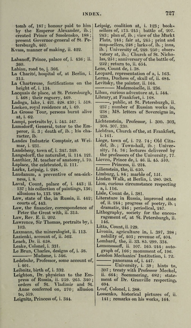 tomb of, 187; honour paid to him by the Emperor Alexander, ib.; created Prince of Smolensko, 188; present Governor-general of St. Pe- tersburgh, 462. Kvass, manner of making, ii. 422. LabanofF, Prince, palace of, i. 436; ii. 360. Labiau, road to, i. 366.. La Charite, hospital of, at Berlin, i. 315. La Chartreuse, fortifications on the height of, i. 134. Lacquais de place, at St. Petersburgh, i. 468 ; their roguery, 469. Ladoga, lake, i. 421. 428. 430; i. 518. Laeken, royal residence at, i. 69. La Grosse Tour, persons burnt alive at, i. 62. Lampi, portraits by, i. 545. 547. LamsdorfF, General, tutor to the Em- peror, ii. 3 ; death of, ib.; his cha- racter, ib. Landes Industrie Comptoir, at Wei- mar, i. 231. Landsberg, town of, i. 347. 349. LangsdorfF, the naturalist, ii. 114. 121. Lanthier, M. teacher of anatomy, i. 70. Laplace, the celebrated, ii. 111. Larks, Leipsig, i. 248. Laudanum, a preventive of sea-sick- ness, i. 8. Laval, Count, palace of, i. 443; ii. 137 ; his collection of paintings, 136; allusions to, 133. 248. Law, state of the, in Russia, ii. 442; courts of, 443. Law, the financier, correspondence of Peter the Great with, ii. 315. Law, Rev. E. ii. 202. Lawrence, Sir Thomas, portraits by, i. 103. Laxmann, the mineralogist, ii. 113. Lazienki, account of, ii. 562. Leach, Dr. ii. 658. Leake, Colonel, i. 331. Le Brun, Charles, designs of, i. 58. » — Madame, i. 546. Ledebuhr, Professor, some account of, i. 401. Leibnitz, birth of, i. 332. Leighton, Dr. physician to the Em- press of Russia, ii. 259. 265. 340 ; orders of St. Vladimir and St. Anne conferred on, 270; allusion to, 519. Leignitz, Princess of, i. 344. Leipsig, coalition at, i. 123; book- sellers of, 175.245; battle of, 207. 243; plan of, ib.; view of the Markt Platz, 244; fair at, 245; print and map-sellers, 248 ; larks of, ib.; inns, ib. ; University of, 249. 250; obser- vatory at, ib.; Church of St. Nicho- las, 251; anniversary of the battle of, 252; return to, ii. 654. Lens, Count de, i. 38. Leopard, representation of a, i. 163. Lerma, Duchess of, skull of, ii. 684. Levitsky, the painter, ii. 164. * Mademoiselle, ii. 236. Libau, curious adventure at, i. 544. Library, at Frankfort, i. 168. , public, at St. Petersburgh, ii. 237; number of Russian works in, 238; MS. letters of Sovereigns in, 239. Lichtenstein, Professor, i. 300. 303, 304. 307. 330. Liebfrau, Church of the, at Frankfort, i. 161. Liege, town of, i. 72. 74; Old Cita- del, ib.; Town-hall, ib.; Univer- sity, 74. 76; lectures delivered by the professors of the University, 77. Lieven, Prince de, i. 46. ii. 45. 510. Princess, ii. 224. Lilienstein, the, ii. 650. Limburg, i. 84; marble of, 151. Linden Walk, at Berlin, i. 280. 283. Lion, curious circumstance respecting a, i. 116. Lisle, Count de, i. 381. Literature in Russia, improved state of, ii. 244; progress of poetry, ib.; dramatic, 246 ; periodical, 247. Lithography, society for the encou- ragement of, at St. Petersburgh, ii. 146. Litta, Count, ii. 129. Livonia, agriculture in, i. 397, 398; nobility of, 403; revenue of, 404. Lombard, the, ii. 33. 85. 299. 334. Lomonossoff, ii. 107. 165. 244; auto- graph of, 166; monument of, 196. London Mechanics’ Institution, i. 72. panorama of, i. 447. University, i. 39; hints to, 307 ; treaty with Professor Meckel, ii. 664; Soemmering, 682; state- ment of Dr. Granville respecting* Lvof, Colonel, i. 388. Lossenko, historical pictures of, ii. 141; remarks on his works, 164.