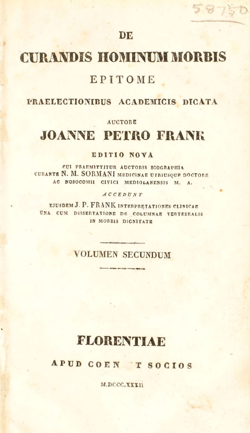 DE CURANDIS HOMINUM MORRIS EPITOME PRAELECTIONIBUS ACADEMICIS DICATA AUCTORE JOANNE PETRO FRANR EDITIO NOVA CUI PRAEMITTITUR AUCTORIS BTOGRAPHIA curantb N. M. SOR.MANI medicinae utriusqup dootore AC NOSOCOMII CIVICI MEDIOLANENSIS M. A. ACCEDVNT ejusdem J. P. FRANK interpretationes clinicae una cum dissertatione de columnae vertebralis IN MORBIS DIGNITATE VOLUMEN SECUNDUM FLORENTIAE APUD COEN T SOCIOS M.Dccc.xxxn