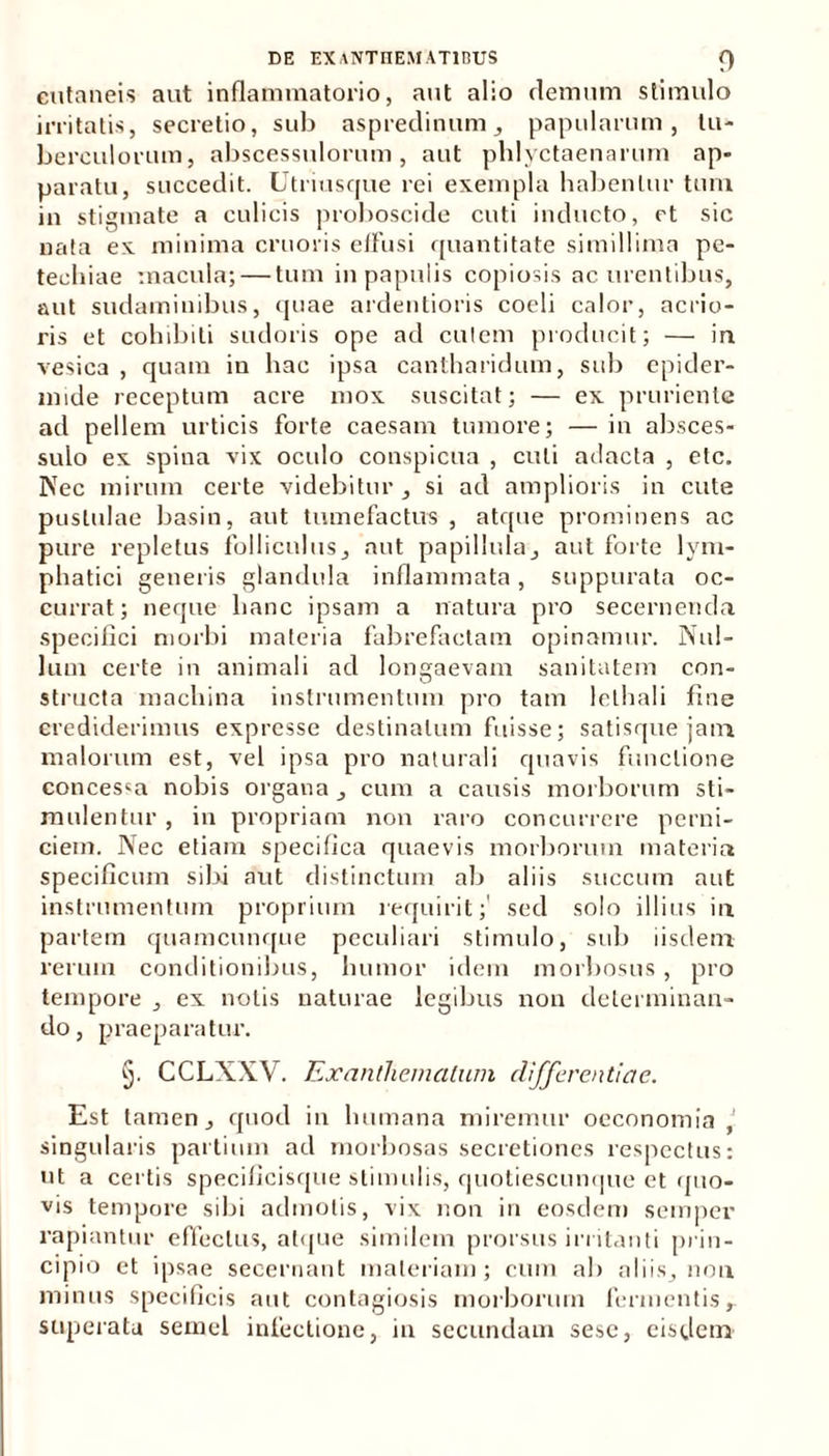 cutaneis aut inflammatorio, aut alio demum stimulo irritatis, secretio, sub aspredinum, papularum, tu- berculorum, abscessulorum, aut phlyctaenarum ap- paratu, succedit. Utriusque rei exempla habentur tum in stigmate a culicis proboscide cuti inducto, et sic nata ex minima cruoris effusi quantitate simillima pe- techiae macula; — tum in papulis copiosis ac urentibus, aut sudaminibus, quae ardentioris coeli calor, acrio- ris et cohibiti sudoris ope ad cutem producit; — iri vesica , quam iu hac ipsa cantharidum, sub epider- mide receptum acre mox suscitat; — ex pruriente ad pellem urticis forte caesam tumore; — in absces- sulo ex spina vrix oculo conspicua , culi adacta , etc. Nec mirum certe videbitur, si ad amplioris in cute pustulae basin, aut tumefactus, atque prominens ac pure repletus folliculus, aut papillula, aut forte lym- phatici generis glandula inflammata, suppurata oc- currat; neque hanc ipsam a natura pro secernenda specifici morbi materia fabrefactam opinamur. Nul- lum certe in animali ad lonsaevam sanitatem con- O # structa machina instrumentum pro tam lelhali fine crediderimus expresse destinatum fuisse; satisque jam malorum est, vel ipsa pro naturali quavis functione concessa nobis organa, cum a causis morborum sti- mulentur , in propriam non raro concurrere perni- ciem. Nec etiam specifica quaevis morborum materia specificum sibi aut distinctum ab aliis succum aut instrumentum proprium requirit;' sed solo illius in partem quamcunque peculiari stimulo, sub iisdem rerum conditionibus, humor idem morbosus, pro tempore , ex nolis naturae legibus non determinan- do, praeparatui’. 5. CCLXXV. Exanthematum differentiae. Est tamen, quod in humana miremur oeconomia , singularis partium ad morbosas secretiones respectus: ut a certis specificisque stimulis, quotiescunque et quo- vis tempore sibi admotis, vix non in eosdem semper rapiantur effectus, atque similem prorsus irritanti prin- cipio et ipsae secernant materiam; cum ab aliis, non minus specificis aut contagiosis morborum fermentis, superata semel infectione, in secundam sese, eisdem