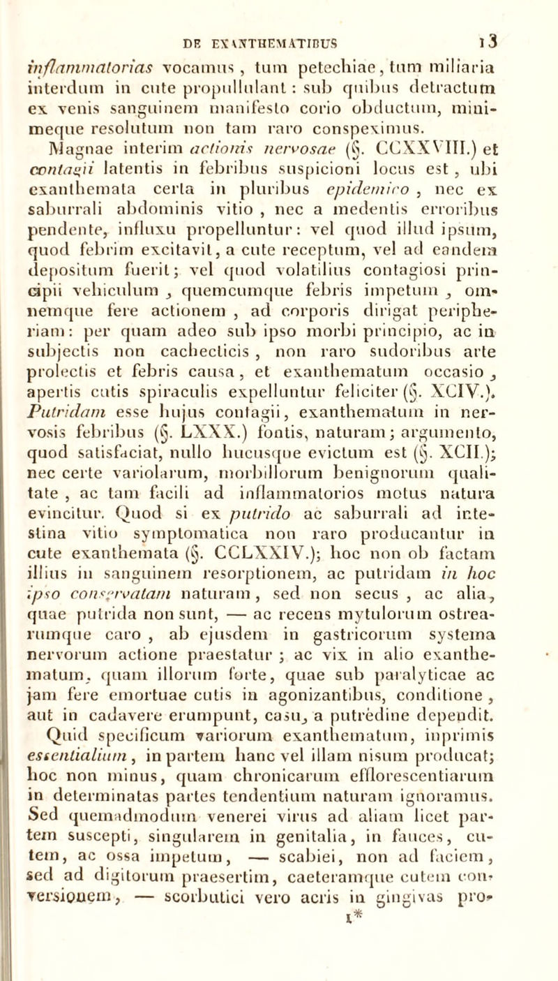 inflammatorias vocamus, tum petechiae, tum miliaria interdum in cute propullulant: sub quibus detractum ex venis sanguinem manifesto corio obductum, mini- meque resolutum non tam raro conspeximus. Magnae interim actionis nervosae (§. CCXXVIII.) et contagii latentis in febribus suspicioni locus est , ubi exanthemata certa in pluribus epidemico , nec ex saburrali abdominis vitio , nec a medentis erroribus pendente, influxu propelluntur: vel quod illud ipsum, quod febrim excitavit, a cute receptum, vel ad eandem depositum fuerit; vel quod volatilius contagiosi prin- cipii vehiculum , quemcumque febris impetum , oin- nemque fere actionem , ad corporis dirigat periphe- riam: per quam adeo sub ipso morbi principio, ac in subjectis non cachecticis , non raro sudoribus arte prolectis et febris causa, et exanthematum occasio , aperlis cutis spiraculis expelluntur feliciter (§. XCIV.). Putridam esse hujus contagii, exanthematum in ner- vosis febribus (§. LXXX.) fontis, naturam; argumento, quod satisfaciat, nullo hucusque evictum est (§. XCII); nec certe variolarum, morbillorum benignorum quali- tate , ac tam facili ad inflammatorios motus natura evincitur. Quod si ex putrido ac saburrali ad inte- stina vitio symptomatica non raro producantur in cute exanthemata (§. CCLXXIV.); hoc non ob factam illius in sanguinem resorptionem, ac putridam in hoc ipso conservatam naturam, sed non secus , ac alia, quae putrida non sunt, — ac recens mytulorum ostrea- rumque caro , ab ejusdem in gastricorum systema nervorum actione praestatur ; ac vix in alio exanthe- matum, quam illorum forte, quae sub paralyticae ac jam fere emortuae cutis in agonizantibus, conditione , aut in cadavere erumpunt, casu, a putredine dependit. Quid specificum variorum exanthematum, inprimis essentialium , in partem hanc vel illam nisum producat; lioc non minus, quam chronicarum efflorescendarum in determinatas partes tendentium naturam ignoramus. Sed quemadmodum venerei virus ad aliam licet par- tem suscepti, singularem in genitalia, in fauces, cu- tem, ac ossa impetum, — scabiei, non ad faciem, sed ad digitorum praesertim, caeteramque cutem non» Torsionem, — scorbutici vero acris in gingivas pro» i*