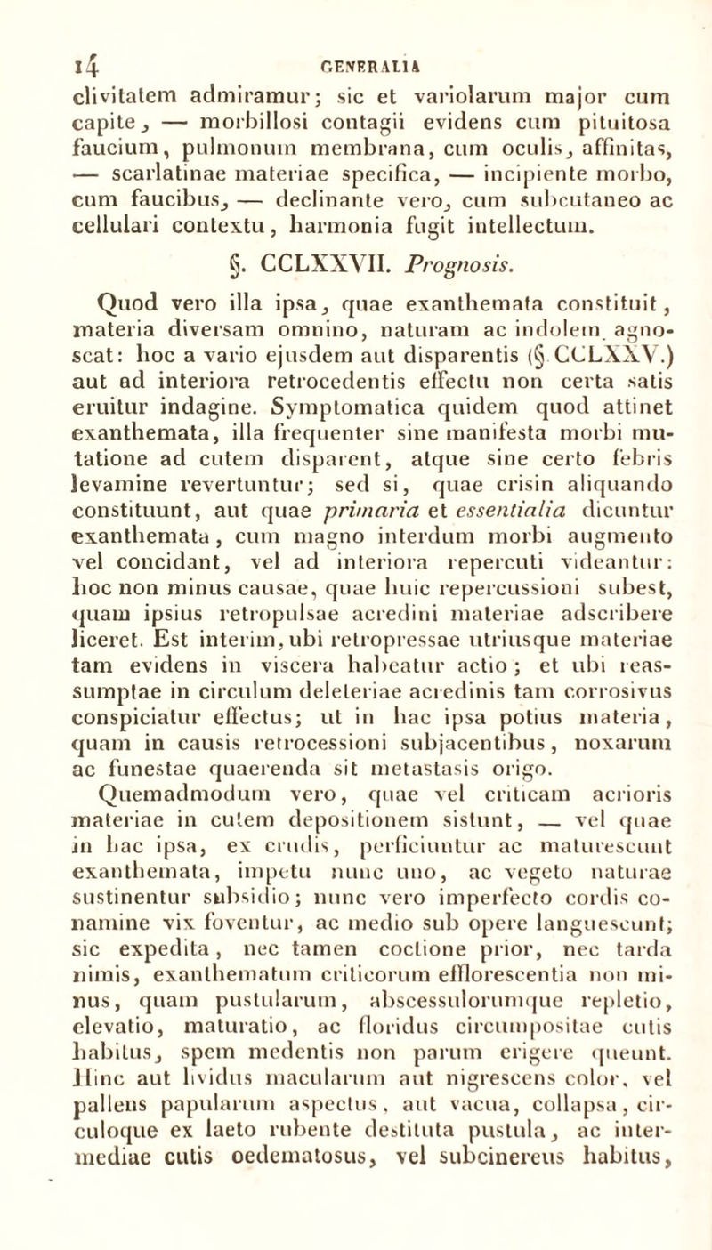 4 GENER AtU clivitatem admiramur; sic et variolarum major cum capite, — morbillosi contagii evidens cum pituitosa faucium, pulmonum membrana, cum oculis, affinitas, — scarlatinae materiae specifica, — incipiente morbo, cum faucibus, — declinante vero, cum subcutaneo ac cellulari contextu, harmonia fugit intellectum. §. CCLXXVII. Prognosis. Quod vero illa ipsa, quae exanthemata constituit, materia diversam omnino, naturam ac indolem agno- scat: hoc a vario ejusdem aut disparentis (§ CCLXXV.) aut ad interiora retrocedentis effectu non certa satis eruitur indagine. Symptomatica quidem quod attinet exanthemata, illa frequenter sine manifesta morbi mu- tatione ad cutem disparent, atque sine certo febris levamine revertuntur; sed si, quae crisin aliquando constituunt, aut quae primaria et essentialia dicuntur exanthemata , cum magno interdum morbi augmento vel concidant, vel ad interiora repercuti videantur: hoc non minus causae, quae huic repercussioni subest, quam ipsius retropulsae acredini materiae adscribere liceret. Est interim,ubi relropressae utriusque materiae tam evidens in viscera habeatur actio; et ubi reas- sumptae in circulum deleleriae acredinis tam corrosivus conspiciatur effectus; ut in hac ipsa potius materia, quam in causis retrocessioni subjacentibus, noxarum ac funestae quaerenda sit metastasis origo. Quemadmodum vero, quae vel criticam acrioris materiae in cutem depositionem sistunt, — vel quae in hac ipsa, ex crudis, perficiuntur ac maturescunt exanthemata, impetu nunc uno, ac vegeto naturae sustinentur subsidio; nunc vero imperfecto cordis co- namine vix foventur, ac medio sub opere languescunt; sic expedita, nec tamen coctione prior, nec tarda nimis, exanthematum criticorum efflorescentia non mi- nus, quam pustularum, abscessulorumque repletio, elevatio, maturatio, ac floridus circumpositae cutis habitus, spem medentis non parum erigere queunt. 11 inc aut lividus macularum aut nigrescens color, vel pallens papularum aspectus, aut vacua, collapsa, cir- culoque ex laeto rubente destituta pustula, ac inter- mediae cutis oedematosus, vel subcinereus habitus,