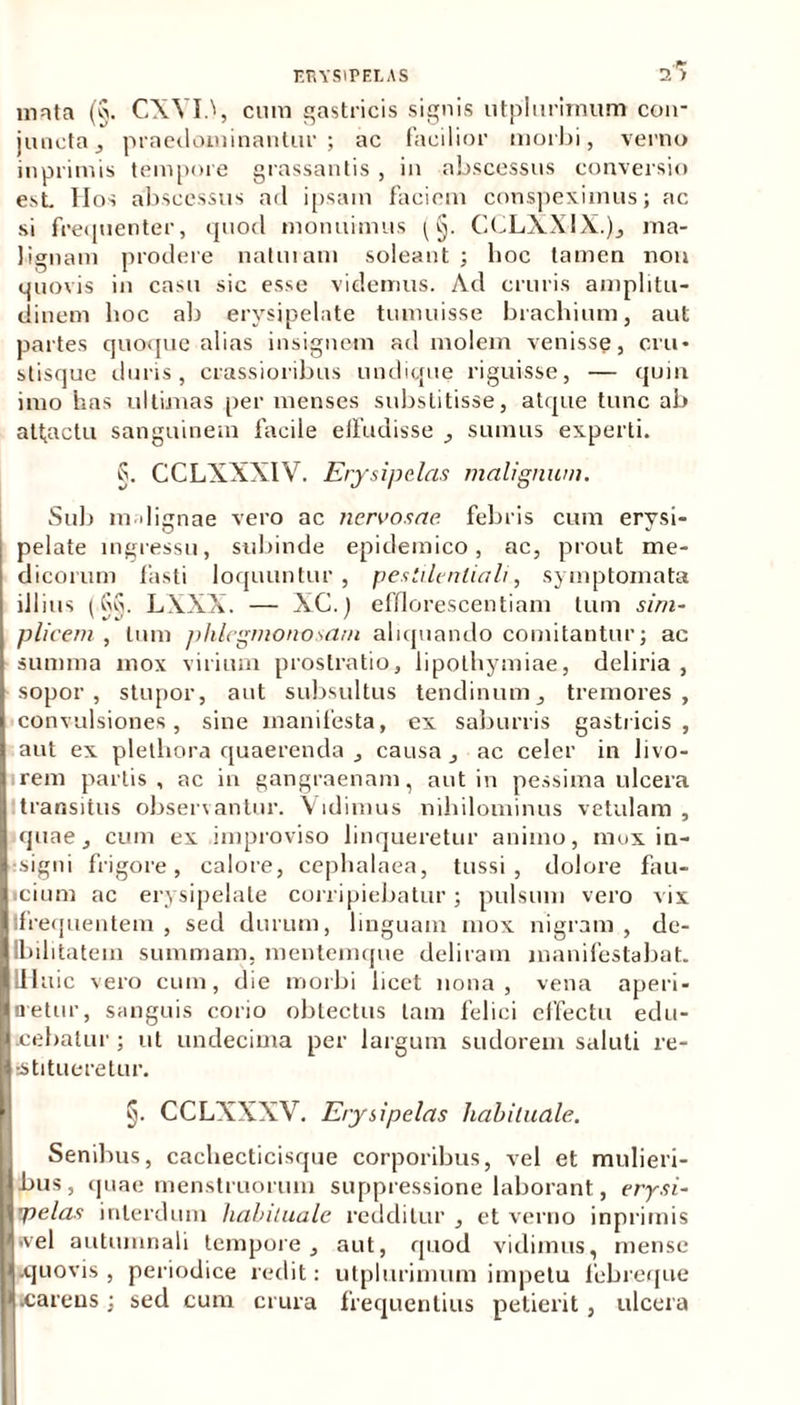 mata (§. CXYId, cum gastricis signis utplurirnum con- juncta , praedominantur ; ac facilior morbi, verno inprimis tempore grassantis , in abscessus conversio est Hos abscessus ad ipsam faciem conspeximus; ac si frequenter, quod monuimus (§. CCLXXIX.), ma- lignam prodere naturam soleant ; hoc tamen non quovis in casu sic esse videmus. Ad cruris amplitu- dinem hoc ab erysipelate tumuisse brachium, aut partes quoque alias insignem ad molem venisse, cru- stisque duris, crassioribus undique riguisse, — quin imo has ultimas per menses substitisse, atque tunc ab attactu sanguinem facile effudisse , sumus experti. S. CCLXXXIV. Erysipelas malignum. Sub indignae vero ac nervosae febris cum erysi- pelate ingressu, subinde epidemico, ac, prout me- dicorum fasti loquuntur , pesiilenliali, symptomata illius (Gq. LXXX. — XC.) efflorescentiam tum sim- plicem, tum phlegmonosatn aliquando comitantur; ac summa mox virium prostratio, lipothymiae, deliria, sopor, stupor, aut subsultus tendinum, tremores, convulsiones, sine manifesta, ex saburris gastricis, aut ex plethora quaerenda , causa , ac celer in livo- rem partis, ac in gangraenam, aut in pessima ulcera transitus observantur. Vidimus nihilominus vetulam, quae, cum ex improviso linqueretur animo, mox in- signi frigore, calore, cephalaea, tussi, dolore fau- icium ac erysipelate corripiebatur; pulsum vero vix Ifrequentem , sed durum, linguam mox nigram , de- Ibihtatem summam, mentemque deliram manifestabat. IHuic vero cum, die morbi licet nona, vena aperi- n-etur, sanguis corio obtectus tam felici effectu edu- cebatur ; ut undecima per largum sudorem saluti re- stitueretur. §. CCLXXXV. Erysipelas habituale. Senibus, cachecticisque corporibus, vel et mulieri- bus, quae menstruorum suppressione laborant, erysi- pelas interdum habituale redditur , et verno inprimis svel autumnali tempore, aut, quod vidimus, mense .quovis, periodice redit: utplurirnum impetu febreque .carens; sed cum crura frequentius petierit, ulcera