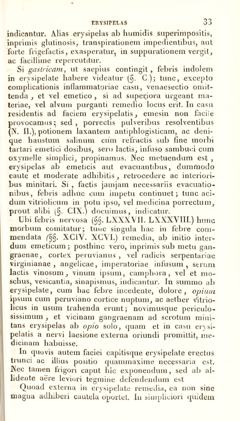indicantur. Alias erysipelas ab humidis superimpositis, inprimis glutinosis, transpirationem impedientibus, aut forte frigefactis, exasperatur, in suppurationem vergit, ac facillime repercutitur. Si gastricam, ut saepius contingit , febris indolem in erysipelate habere videatur (§. C); tunc, excepto complicationis inflammatoriae casu, venaesectio omit- tenda , et vel emetico , si ad superiora urgeant ma- teriae, vel alvum purganti remedio locus erit. In casu resideutis ad faciem erysipelatis , emesin non facile provocamus^ sed, porrectis pulveribus i-esolventibus (N. II.), potionem laxantem antiphlogisticam, ac deni- que haustum salinum cum refractis sub fine morbi tartari emetici dosibus, sero lactis, infuso sambuci cum oxymelle simplici, propinamus. Nec metuendum est , erysipelas ab emeticis aut evacuantibus, dummodo caute et moderate adhibitis , retrocedere ac interiori- bus minitari. Si , factis jamjam necessariis evacuatio- nibus, febris adhuc cum impetu continuet; tunc aci- dum vitriolicum in potu ipso, vel medicina porrectum, prout alibi (§. CIX.) docuimus, indicatur. Ubi febris nervosa (§§. LXNXV11. LXXXVIII.) hunc morbum comitatur; tunc singula hac in febre com- mendata XC1Y. XCVI.) remedia, ab initio inter- dum emeticum; posthinc vero, inprimis sub metu gan- graenae, cortex peruvianus , vel radicis serpentariae virginianae , angelicae, imperatoriae infusum, serum lactis vinosum, vinum ipsum, camphora, vel et mo- schus, vesicantia, sinapismus, indicantur. Jn summo ab erysipelate, cum hac febre incedente, dolore, opium ipsum cum peruviano cortice nuptum, ac aether vitrio- licus in usum trahenda erunt; novimusque periculo- sissimum , et vicinam gangraenam ad scrotum mini- tans erysipelas ab opio solo, quam et in casu erysi- pelatis a nervi laesione externa oriundi promittit, me- dicinam habuisse. In quovis autem faciei capitisque erysipelate erectus trunci ac illius positio quammaxime necessaria est. Nec tamen frigori caput lnc exponendum, sed ab al- lidente aere leviori tegmine defendendum est Quoad externa in erysipelate remedia, ea non sine magna adhiberi cautela oportet. In simpliciori quidem