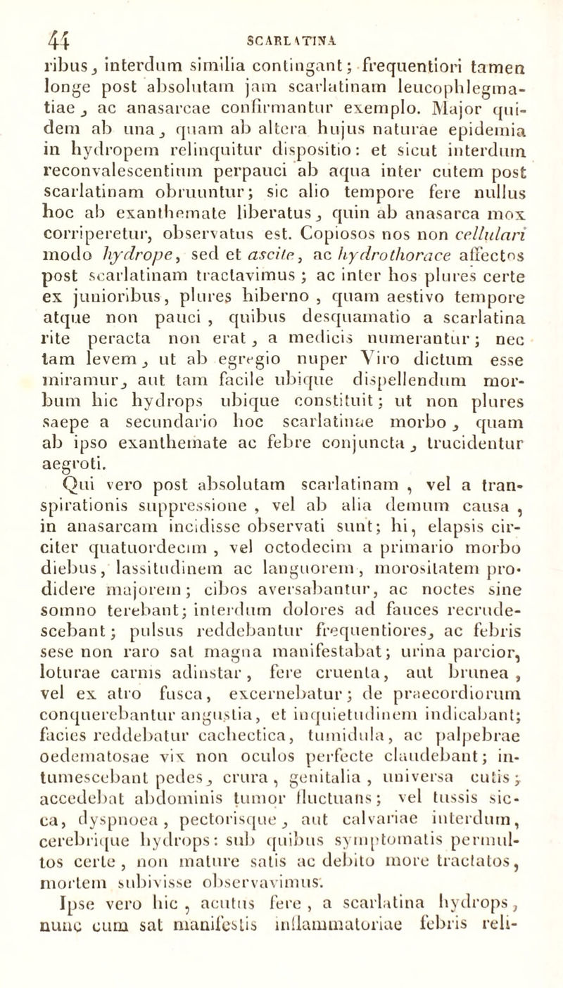 ribus, interdum similia contingant; frequentiori tamen longe post absolutam jam scarlatinam leucophlegma- tiae , ac anasarcae confirmantur exemplo. Major qui- dem ab una j quam ab altera hujus naturae epidemia in hydropem relinquitur dispositio: et sicut interdum reconvalescentitun perpauci ab aqua inter cutem post scarlatinam obruuntur; sic alio tempore fere nullus hoc ab exanthemate liberatus, quin ab anasarca mox corriperetur, observatus est. Copiosos nos non cellulari modo hydrope, sed et ascite, ac hydrothorace affectos post scarlatinam tractavimus ; ac inter hos plores certe ex junioribus, plores hiberno , quam aestivo tempore atque non pauci , quibus desquamatio a scarlatina rite peracta non erat, a medicis numerantur; nec tam levem, ut ab egregio nuper Viro dictum esse miramur, aut tam facile ubique dispellendum mor- bum hic hydrops ubique constituit; ut non plures saepe a secundario boc scarlatinae morbo, quam ab ipso exanthemate ac febre conjuncta, trucidentur aegroti. Qui vero post absolutam scarlatinam , vel a tran- spirationis suppressione , vel ab alia demum causa , in anasarcam incidisse observati sunt; hi, elapsis cir- citer quatuordecim , vel octodecim a primario morbo diebus, lassitudinem ac languorem, morositatem pro- didere majorem; cibos aversabantur, ac noctes sine somno terebant; interdum dolores ad fauces recrude- scebant; pulsus reddebantur frequentiores, ac febris sese non raro sat magna manifestabat; urina parcior, loturae carnis adinstar, fere cruenta, aut brunea , vel ex atro fusca, excernebatur; de praecordiorum conquerebantur angustia, et inquietudinem indicabant; facies reddebatur cachectica, tumidula, ac palpebrae oedematosae vix non oculos perfecte claudebant; in- tumescebant pedes, crura, genitalia, universa cutis; accedebat abdominis tumor fluctuans; vel tussis sic- ca, dyspnoea, pectorisque, aut calvariae interdum, cerebrique hydrops: sub quibus symptomatis permul- tos certe, non mature satis ac debito more tractatos, mortem subivisse observavimus. Ipse vero hic , acutus fere , a scarlatina hydrops, nunc cum sat manifestis inllammatoriae febris reli-