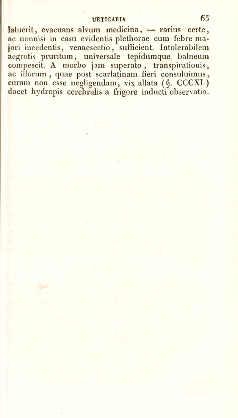 latuerit, evacuans alvum medicina, — rarius certe, ac nonnisi in casu evidentis plethorae cum febre ma- jori incedentis, venaesectio, sufficient. Intolerabilem aegrotis pruritum, universale tepidumque balneum compescit. A morbo jam superato,, transpiratiouis, ac illorum , quae post scarlatinam fieri consuluimus, curam non esse liegligendam, vix allata (§. CCCXI.) docet hydropis cerebralis a frigore inducti observatio.