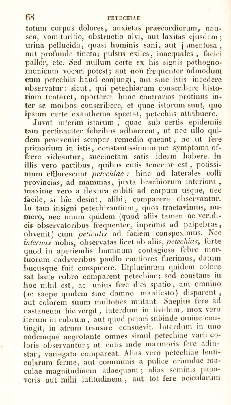 totum corpus dolores, anxietas praecordiorum, nau- sea, vomituritio, obstructio alvi, aut laxitas ejusdem; urina pellucida, quasi hominis sani, aut jumentosa , aut profunde tincta; pulsus exiles, inaequales, faciei pallor, etc. Sed nullum certe ex his signis pathogno- monicum vocari potest; aut non frequenter admodum cum petechiis haud conjungi, aut sine istis incedere observatur: sicut, qui petechiarum conscribere histo- riam tentaret, oporteret hunc contrarios protinus in- ter se morbos conscribere, et quae istorum sunt, quo ipsum certe exanthema spectat, petechiis attribuere. Juvat inierim istarum , quae sub certis epidemiis tam pertinaciter febribus adhaerent, ut nec ullo qui- dem praeveniri semper remedio queant , ac ut fere primarium in istis, constantissimiunque symptoma of- ferre videantur, succinctam satis ideam habere. In illis vero partibus, quibus cutis tenerior est, potissi- mum efflorescunt petechiae : hinc ad laterales colli provincias, ad mammas, juxta brachiorum interiora , maxime vero a flexura cubiti ad carpum usque, nec facile, si hic desint, alibi, comparere observantur. In tam insigni petechizantium, quos tractavimus, nu- mero, nec unum quidem (quod aliis tamen ac veridi- cis observatoribus frequenter, inprimis ad palpebras, obvenit) cum peliculis ad faciem conspeximus. Aec internas nobis, observatas licet ab aliis, petechicts, forte quod in aperiendis hominum contagiosa febre mor- tuorum cadaveribus paullo cautiores fuerimus, datum hucusque fuit conspicere. Utplurimum quidem colore sat laete rubro comparent petechiae; sed constans in hoc nihil est, ac unius fere diei spatio, aut omnino (ac saepe quidem sine damno manifesto) disparent , aut colorem suum multoties mutant. Saepius fere ad castaneum hic vergit , interdum in lividum; mox vero iterum in rubrum, aut quod pejori subinde omine con- tingit, in atrum transire consuevit. Interdum in uno eodemque aegrotante omnes simul petechiae varii co- loris observantur; ut cutis inde marmoris fere adin- slar, variegata compareat. Alias vero petechiae lenti- cularum ferine, aut communis a pulice oriundae ma- culae magnitudinem adaequant ; alias seminis papa- veris aut milii latitudinem , aut tot fere acicularum