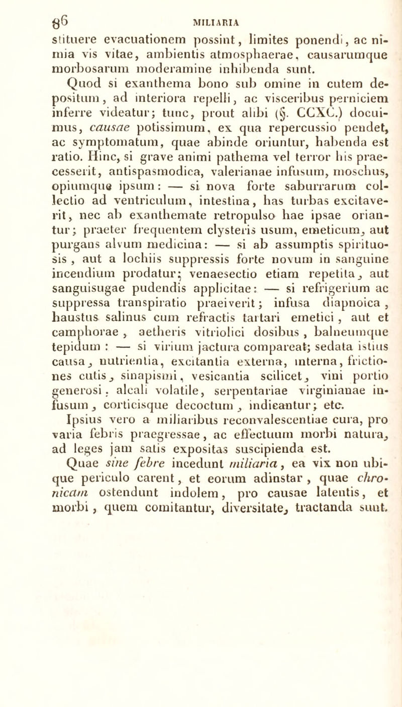 stituere evacuationem possint, limites ponendi, ac ni- mia vis vitae, ambientis atmosphaerae, causarumque morbosarum moderamine inhibenda sunt. Quod si exanthema bono sub omine in cutem de- positum , ad interiora repelli, ac visceribus perniciem inferre videatur; tunc, prout alibi (§. CCXC.) docui- mus, causae potissimum, ex qua repercussio pendet, ac symptomatum, quae abinde oriuntur, habenda est ratio. Hinc, si grave animi pathema vel terror his prae- cesserit, antispasmodica, Valerianae infusum, moschus, opiumque ipsum: — si nova forte saburrarum col- lectio ad ventriculum, intestina, has turbas excitave- rit, nec ab exanthemate retropulso hae ipsae orian- tur; praeter frequentem clysteris usum, emeticum, aut purgans alvum medicina: — si ab assumptis spirituo- sis , aut a lochiis suppressis forte novum in sanguine incendium prodatur; venaesectio etiam repetita, aut sanguisugae pudendis applicitae: — si refrigerium ac suppressa transpiratio praeiverit; infusa diapnoica , haustus salinus cum refractis tartari emetici , aut et camphorae , aetheris vitriolici dosibus , balneumque tepidum : — si virium jactura comparcat; sedata istius causa, nutrientia, excitantia externa, interna, frictio- nes cutis, sinapismi, vesicantia scilicet, vini portio generosi, alcali volatile, serpentariae virginianae in- fusum, corticisque decoctum, indicantur; ete. Ipsius vero a miliaribus reconvalescentiae cura, pro varia febris praegressae , ac effectuum morbi natura, ad leges jam satis expositas suscipienda est. Quae sine febre incedunt miliaria, ea vix non ubi- que periculo carent, et eorum adinstar , quae chro- nicam ostendunt indolem, pro causae latentis, et morbi, quem comitantur, diversitate, tractanda sunt.