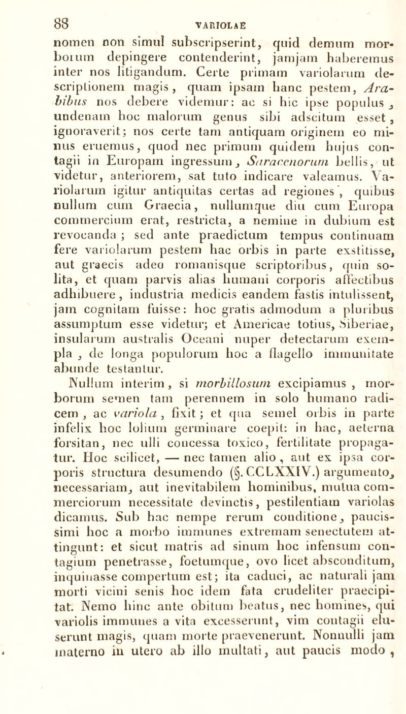 nomen non simul subscripserint, quid demum mor* boium depingere contenderint, jamjam haberemus inter nos litigandum. Certe primam variolarum de- scriptionem magis, quam ipsam hanc pestem, Ara- bibus nos debere videmur: ac si hic ipse populus , undenam hoc malorum genus sibi adscitum esset , ignoraverit; nos certe tam antiquam originem eo mi- nus eruemus, quod nec primum quidem hujus con- tagii in Europam ingressum, Saracenorum bellis, ut videtur, anteriorem, sat tuto indicare valeamus. Va- riolarum igitur antiquitas certas ad regiones , quibus nullum cum Graecia, nullumque diu cum Europa commercium erat, restricta, a nemine in dubium est revocanda ; sed ante praedictum tempus continuam fere variolarum pestem hac orbis in parte exstitisse, aut graecis adeo romanisque scriptoribus, quin so- lita, et quam parvis alias humani corporis affectibus adhibuere , industria medicis eandem fastis intulissent, jam cognitam fuisse: hoc gratis admodum a pluribus assumptum esse videtur; et Americae totius, Siberiae, insularum australis Oceani nuper detectarum exem- pla , de longa populorum hoc a flagello immunitate abunde testantur. Nullum interim , si morbilloswn excipiamus , mor- borum semen tam perennem in solo humano radi- cem , ac variola , fixit; et qua semel orbis in parte infelix hoc lolium germinare coepit: in hac, aeterna forsitan, nec ulli concessa toxico, fertilitate propaga- tur. Hoc scilicet, — nec tamen alio , aut ex ipsa cor- poris structura desumendo (§. CCLXX1V.) argumento, necessariam, aut inevitabilem hominibus, mutua com- merciorum necessitate devinctis, pestilentiam variolas dicamus. Sub hac nempe rerum conditione, paucis- simi hoc a morbo immunes extremam senectutem at- tingunt: et sicut matris ad sinum hoc infensum con- tagium penetrasse, foetumque, ovo licet absconditum, inquinasse compertum est; ita caduci, ac naturali jam morti vicini senis hoc idem fata crudeliter praecipi- tat. Nemo hinc ante obitum beatus, nec homines, qui variolis immunes a vita excesserunt, vim contagii elu- serunt magis, quam morte praevenerunt. Nonnulli jam materno in utero ab illo multati, aut paucis modo,