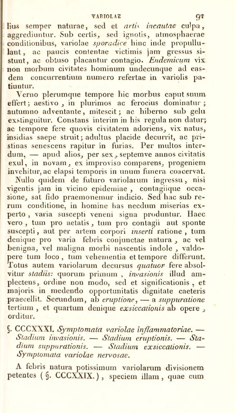 lki-s semper naturae, sed et artis incautae culpa, aggrediuntur. Sub certis, sed ignotis, atmosphaerae conditionibus, variolae sporadice hinc inde propullu- lant, ac paucis contentae victimis jam gressus si- stuut, ac obtuso placantur contagio. Endemicum vix non morbum civitates hominum undecunque ad eas- dem concurrentium numero refertae in variolis pa- tiuntur. Verno plerumque tempore hic morbus caput suum effert; aestivo, in plurimos ac ferocius dominatur; autumno adventante, mitescit; ac hiberno sub gelu exstinguitur. Constans interim in his regula non datur; ac tempore fere quovis civitatem adoriens, vix natus, insidias saepe struit; adultus placide decurrit, ac pri- stinas senescens rapitur in furias. Per multos inter- dum, — apud alios, per sex,.septemve annos civitatis exui, in novam, ex improviso comparens, progeniem invehitur, ac elapsi temporis in unum funera coacervat. Nullo quidem de futuro variolarum ingressu, nisi vigentis jam in vicino epiderniae , contagiique occa- sione, sat fido praemonemur indicio. Sed hac sub re- rum conditione, in homine lias necdum miserias ex- perto , varia suscepti veneni signa produntur. Haec vero , tum pro aetatis , tum pro contagii aut sponte suscepti, aut per artem corpori inserti ratione , tum deuique pro varia febris conjunctae natura , ac vel benigna, vel maligna morbi nascentis indole , valdo- pere tum loco , tum vehementia et tempore differunt. Totus autem variolarum decursus quatuor fere absol- vitur stadiis: quorum primum . invasionis illud am- plectens, ordine non modo, sed et significationis , et majoris in medendo opportunitatis dignitate caeteris praecellit. Secundum, ab eruptione, — a suppuratione tertium , et quartum deuique exsiccationis ab opere , orditur. §. CCCXXXI. Symptomata variolae inflammatoriae. — Stadium invasionis. — Stadium eruptionis. — Sta- dium suppurationis. — Stadium exsiccationis. — Symptomata variolae nervosae. A febris natura potissimum variolarum divisionem petentes ( §. CCCXXIX.) , speciem illam , quae cum
