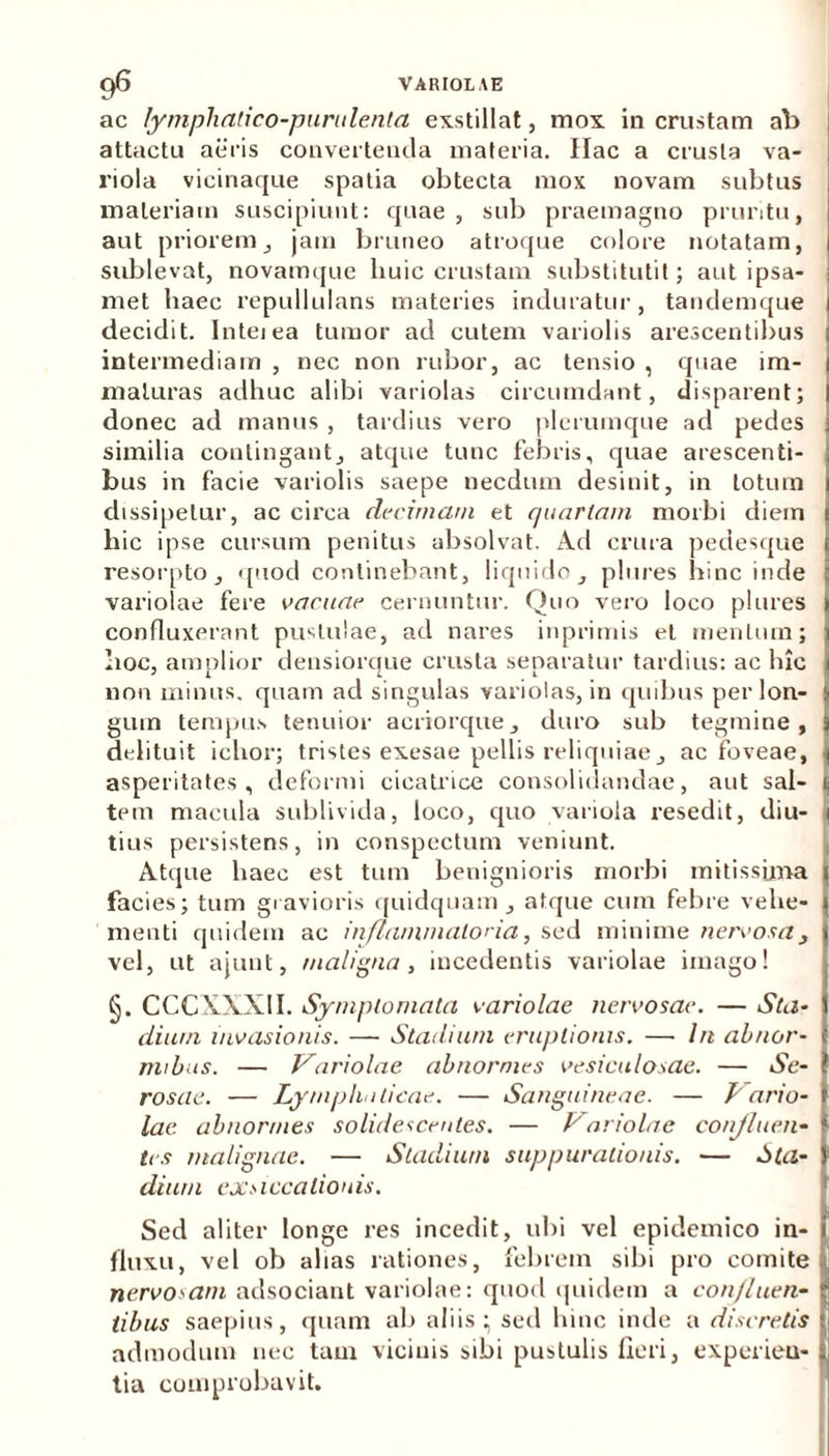 ac lymphatico-purulenta exstillat, mox in crustam ab attactu aeris convertenda materia. Hac a crusta va- riola vicinaque spatia obtecta mox novam subtus materiam suscipiunt: quae, sub praemagno pruritu, aut priorem, jam bruneo atroque colore notatam, sublevat, novamque liuic crustam substitutit; aut ipsa- met haec repullulans materies induratur, tandemque decidit. Inteiea tumor ad cutem variolis arescentibus intermediam , nec non rubor, ac tensio , quae im- maturas adhuc alibi variolas circumdant, disparent; donec ad manus , tardius vero plerumque ad pedes similia contingant, atque tunc febris, quae arescenti- bus in facie variolis saepe necdum desinit, in lotum dissipetur, ac circa decimani et quartam morbi diein hic ipse cursum penitus absolvat. Ad crura pedesque resorpto, quod continebant, liquido, plures hinc inde variolae fere vacuae cernuntur. Quo vero loco plures confluxerant pustulae, ad nares inprimis et mentum; hoc, amplior densiorque crusta separatur tardius: ac hic non minus, quam ad singulas variolas, in quibus per lon- gum tempus tenuior aeriorque, duro sub tegmine, delituit ichor; tristes exesae pellis reliquiae, ac foveae, asperitates, deformi cicatrice consolidandae, aut sal- tem macula sublivida, loco, quo variola resedit, diu- tius persistens, in conspectum veniunt. Atque liaec est tum benignioris morbi mitissima facies; tum gravioris quidquam , atque cum febre vehe- menti quidem ac inflammatoria, sed minime nervosa 3 vel, ut ajunt, maligna, incedentis variolae imago! §. CCC XXXII. Symptomata variolae nervosae. — Sta- dium invasionis. — Stadium eruptionis. — In abnor- mibus. — Variolae abnormes vesiculosae. — Se- rosae. — Lymphaticae. — Sanguineae. — Lario- lac abnormes solidescentes. — L oriolae conjluen- tes malignae. — Stadium suppurationis. — Cla- dium exsiccationis. Sed aliter longe res incedit, ubi vel epidemico in- fluxu, vel ob alias rationes, febrem sibi pro comite nervosam adsociant variolae: quod quidem a confluen- tibus saepius, quam ab aliis; sed hinc inde a discretis admodum nec tam vicinis sibi pustulis fieri, experieu- tia comprobavit.